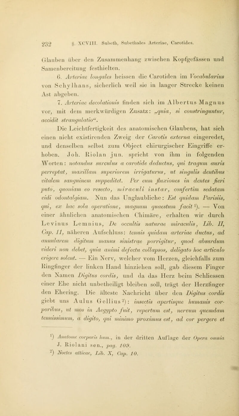 Glauben über den Zusammenhang zwischen Kopfgefässen und Samenbereitung festhielten. 6. Arteriae longales heissen die Carotiden im Vocahidarius von Schylhans, sicherlich weil sie in langer Strecke keinen Ast abgeben. 7. Arteriae decolationis linden sich im Albertus Magnus vor, mit dem merkwürdigen Zusatz: „quia^ si constringuntur, accidit strangulatio. Die Leichtfertigkeit des anatomischen Glaubens, hat sich einen nicht existirenden Zweig der Carotis externa eingeredet, und denselben selbst zum Object chirurgischer Eingriffe er- hoben, Job. Riolan jun. spricht von ihm in folgenden Worten : notandus surcidus a carotide deductus^ qui tragum auris ■perreptat, maxillam superiorem irrigaturus, ut singidis dentibus vitalem sangmnem suppeditet. Per euni ßuxiones in denfes fieri jntto, quoriiam eo resecto, miraculi instar, confertim sedatam vidi odontalgiam. Nun das Unglaubliche: Est quidam Parisiis, qui, ex hac sola operatione, magnum quaestum facit '). — Von einer ähnlichen anatomischen Chimäre, erhalten wir durch Levinus Lemnius, De occultis naturae miracidis, Lih. II, Cap. 11, näheren Aufschluss: tenuis quidam arteriae ductiis, ad annidarem digitum manus sinistrae porrigitur, quod absurdum videri non debet, quia animi defectu collapsos, deligato hoc articulo erigere solent. — Ein Nerv, welcher vom Herzen, gleichfalls zum Ringfinger der linken Hand hinziehen soll, gab diesem Finger den Namen Digitus cordis, und da das Herz beim Schliessen einer Ehe nicht unbetheiligt bleiben soll, trägt der Herzfinger den Ehering. Die älteste Nachricht über den Digitus cordis giebt uns Aulus Gellius^): insectis apertisque humanis cor- poribus, ut mos in Aegypto fuit, repertum est, nervum quemdam tenuissimum, a digito, qui minimo proximus est, ad cor pergere et 1) Anatome corporis huin., in der dritten Auflage der Opera omnia J. Riolani sen., pag. 109. ■-) Noctes atticae, Lib. X, Cap. 10.