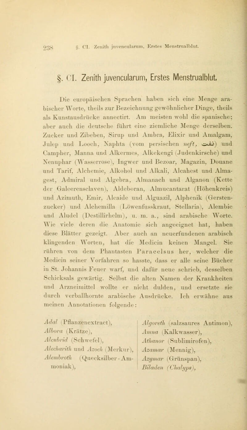 §. CL Zenith juvencularum, Erstes Menstrnalblut. Die europäischen Sprachen haben sich eine Menge ara- bischer Worte, theils zur Bezeichnung gewöhnhcher Dinge, theils als Kunstausdrücke annectirt. Am meisten -wohl die spanische: aber auch die deutsche führt eine ziemliche Menge derselben. Zucker und Zibeben, Sirup und Ambra^ Elixir und Amalgam, Julep und Looch, Xaphta (vom persischen neft^ <:jJü) und Campher, Manna und Alkermes, Alkekengi (Judenkirsche) und Xenuphar (^^'asserrose i, Ingwer und Bezoar, Magazin. Douane und Tarif. Alchemie, Alkohol und Alkali, Alcahest und Alma- gest, Admiral und Algebra, Almanach und Alganon (Kette der Galeerensclaven), Aldeboran, Almucantarat (Höhenkreis) und Azimuth. Emir. Alcaide und Alguazil, Alphenik (Gersten- zucker) und Alchemilla ^^Löwenfusskraut, Stellaria), Alembic und Aludel (Destillirhelm), u. m. a., sind arabische Worte. Wie viele deren die Anatomie sich angeeignet hat, haben diese Blätter gezeigt. Aber auch an neuerfundenen arabisch klingenden Worten, hat die Medicin keinen Mangel. Sie rühren von dem Phantasten Paracelsus her, welcher die Medicin seiner Vorfahren so hasste, dass er alle seine Bücher in St. Johannis Feuer warf, und dafür neue schrieb, desselben Schicksals gewärtig. Selbst die alten Namen der Krankheiten und Arzneimittel wollte er nicht dulden, und ersetzte sie durch verballhornte arabische Ausdrücke. Ich erwähne aus meinen Annotationen folgende: Ädal (Pflanzenextract), Älhora (Krätze), Alcnbrid (Schwefel), Älecliaritli und Azoch i Merkur), Alemhroth (Quecksilber - Am- Älgoretli (salzsaures Antimon), Amna (Kalkwasser), Athanor (Sublimirofen), Azamar (Mennig), Azymar (Grünspan), moniak), Büaden (Chalyps),