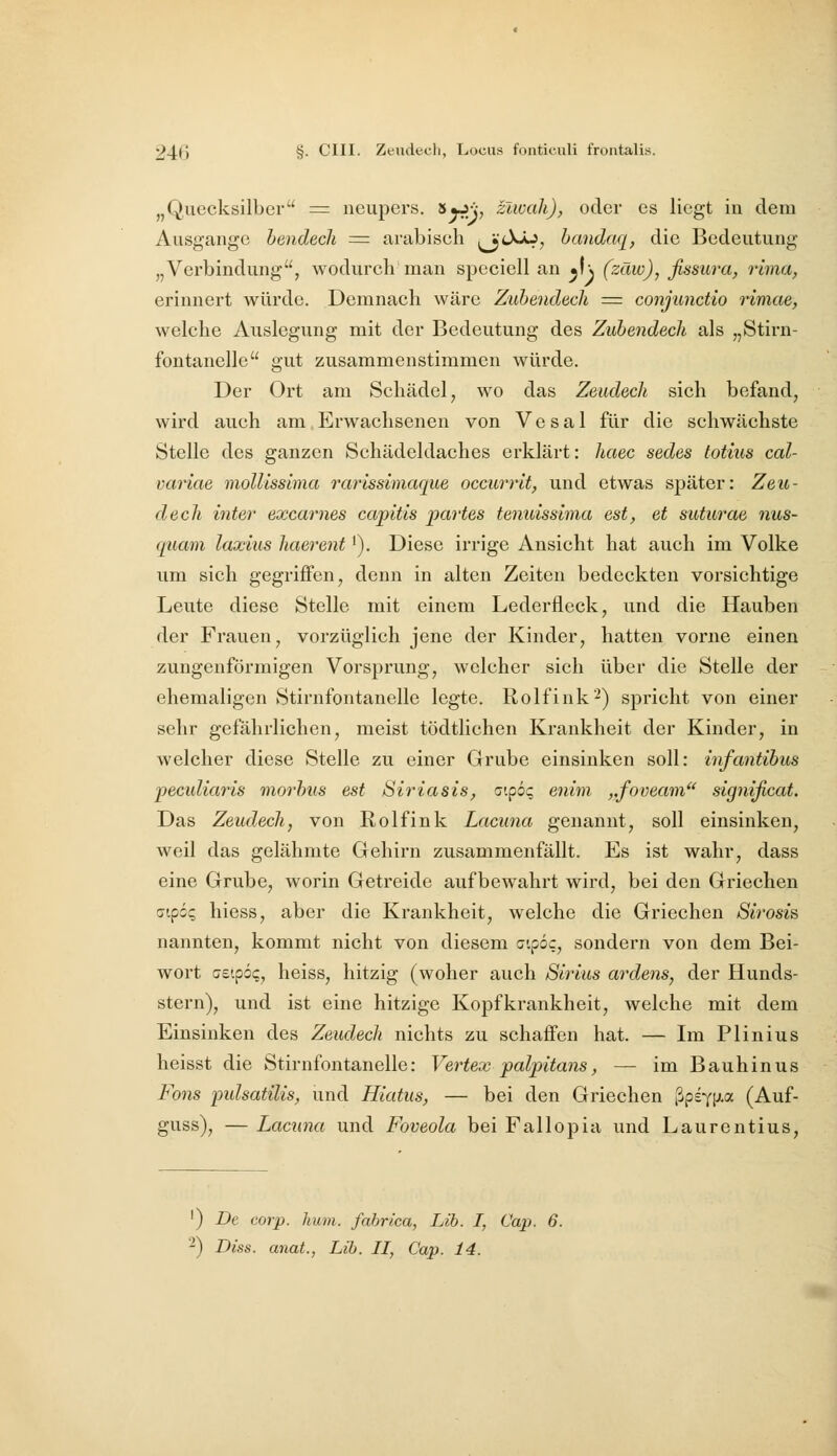 „Quecksilber = neupers. ^yrip zlwali), oder es liegt in deiu Ausgange hendecli = arabisch ^jtXÄJ^ bandaq, die Bedeutung „Verbindung, wodurch man speciell an ^l\ (zäw), fissura, rima, erinnert würde. Demnach wäre Zuhendecli = conjunctio rimae, welche Auslegung mit der Bedeutung des Zubendecli als „Stirn- fontanelle gut zusammenstimmen würde. Der Ort am Schädel ^ wo das Zeudech sich befand, wird auch am Erwachsenen von Vesal für die schwächste Stelle des ganzen Schädeldaches erklärt: haec sedes totius cal- variae moUissima rarlssimaque occurrit, und etwas später: Zeu- dech inter excarnes capitis partes tenuissima est, et suturae 7ius- quam laxius haerent'). Diese irrige Ansicht hat auch im Volke um sich gegriffen, denn in alten Zeiten bedeckten vorsichtige Leute diese Stelle mit einem Lederfleck, und die Hauben der Frauen, vorzüglich jene der Kinder, hatten vorne einen zungenförmigen Vorsprung, welcher sich über die Stelle der ehemaligen Stirnfontanelle legte. Rolfink-) spricht von einer sehr gefährlichen, meist tödtlichen Krankheit der Kinder, in welcher diese Stelle zu einer Grube einsinken soll: infantibus pectdiaris morbus est Siriasis, o'.pöq enim. ,,foveam significat. Das Zeudech, von Rolfink Lacuna genannt, soll einsinken, weil das gelähmte Gehirn zusammenfällt. Es ist wahr, dass eine Grube, worin Getreide aufbewahrt wird, bei den Griechen aipöq hiess, aber die Krankheit, welche die Griechen Sirosis nannten, kommt nicht von diesem cipoc, sondern von dem Bei- wort cetpo?, heiss, hitzig (woher auch Sirius ardens, der Hunds- stern), und ist eine hitzige Kopfkrankheit, welche mit dem Einsinken des Zeudech nichts zu schaffen hat. — Im Plinius heisst die Stirnfontanelle: Vertex palpitans, — im Bauhinus Föns pulsatilis, und Hiatus, — bei den Griechen ßpsYt'-a (Auf- guss), — Lacuna und Foveola bei Fallopia und Laurentius, ') De corp. hum. fabrica, Lib. I, Cap. 6. 2) Diss. anat., Lib. II, Cap. 14.