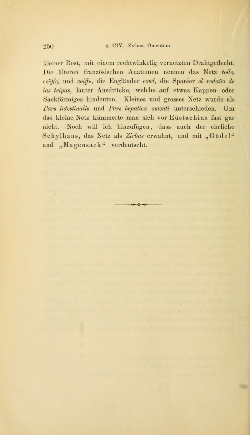 kleiner Rost, mit einem rechtwinkelig vernetzten Drahtgeflecht. Die älteren französischen Anatomen nennen das Netz toile^ coeffe, und coiffe, die Engländer cowl, die Spanier el redano de las tripas, lauter Ausdrücke, welche auf etwas Kappen- oder Sackförmiges hindeuten. Kleines und grosses Netz wurde als Pai's intestinalis und Pars hepatlca omenti unterschieden. Um das kleine Netz kümmerte man sich vor Eustachius fast gar nicht. Noch will ich hinzufügen, dass auch der ehrliche Schylhans, das Netz als Zirbus erwähnt, und mit „Güdel und „Magen sack verdeutscht.