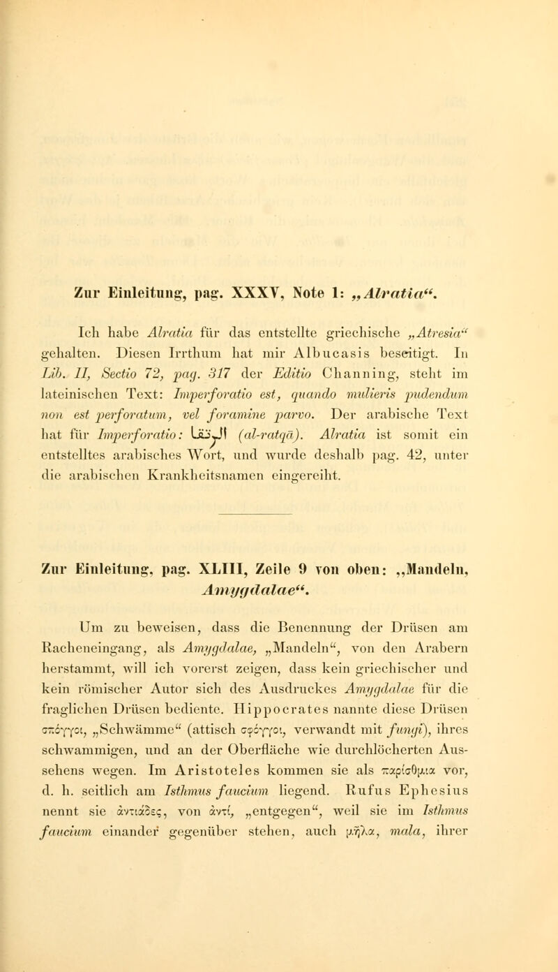 Zur Eiuleituug, pag. XXXV, Note 1: „Älratia. Ich habe Alratia für das entstellte griechische „Atresia' gehalten. Diesen Irrthum hat mir Albucasis beseitigt. In Lih. II, Sectio 12, pa^. Sil der Editio Channing, steht im lateinischen Text: Impei'foratio est, qucindo midieris pudendum non est perforatum, vel foramine parvo. Der arabische Text hat für Imperforatio: LäjÜI (al-ratqä). Alratia ist somit ein entstelltes arabisches Wort, und wurde deshalb pag. 42, unter die arabischen Krankheitsnamen eingereiht. Zur Einleitung, pag. XLIII, Zeile 9 von oben: ,,Mandeln, Ainygdalae. Um zu beweisen j dass die Benennung der Drüsen am Racheneingang, als Amygdalae, „Mandeln, von den Arabern herstammt, will ich vorerst zeigen, dass kein griechischer und kein römischer Autor sich des Ausdruckes Amygdalae für die fraglichen Drüsen bediente. Hippocrates nannte diese Drüsen <jz6-{^(0i, „Schwämme (attisch cipsYT^v verwandt mit funyi), ihres schwammigen, und an der Oberfläche wie durchlöcherten Aus- sehens wegen. Im Aristoteles kommen sie als 'Kap(a6[xca vor, d. h. seitlich am Isthmus faucium liegend. Rufus Ephcsius nennt sie av-täos«;, von avti, „entgegen, weil sie im Isthmus faucium einander gegenüber stehen, auch j^.vjXa, mala, ihrer