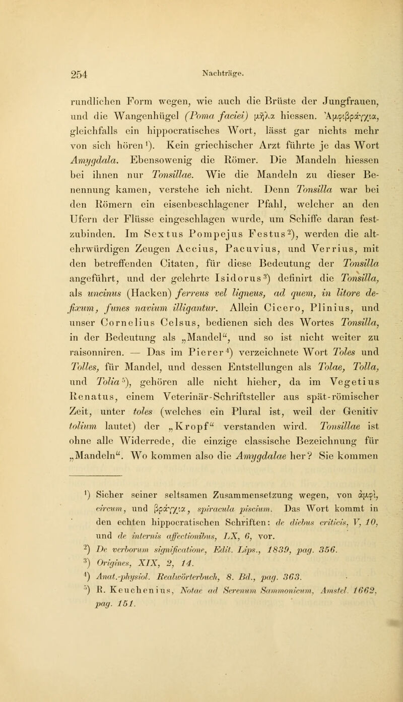 rundlichen Form wegen, wie auch die Brüste der Jungfrauen, und die Wangenhügel (Poma faciei) {xr^ky. hiessen. 'A[j,9'.ßp«Yy_ta, gleichfalls ein hippocratisches Wort, lässt gar nichts mehr von sich hören i). Kein griechischer Arzt führte je das Wort Amygdala. Ebensowenig die Römer. Die Mandeln hiessen bei ihnen nur TonsiUae. Wie die Mandeln zu dieser Be- nennung kamen, vei'stehe ich nicht. Denn Tonsilla war bei den Römern ein eisenbeschlagener Pfahl, welcher an den Ufern der Flüsse eingeschlagen wurde, um Schiffe daran fest- zubinden. Im Sex t US Pomp ejus Festus^)^ werden die alt- ehrwürdigen Zeugen Accius, Pacuvius, und Verrius, mit den betreffenden Citaten, für diese Bedeutung der Tonsilla angeführt, und der gelehrte Isidorus^^ definirt die Tonsilla, als uncinus (Hacken) ferreus vel ligneus, ad quem, in litore de- fixum, funes naviuvi illigantur. Allein Cicero, Plinius, und unser Cornelius Celsus, bedienen sich des Wortes Tonsilla, in der Bedeutung als „Mandel, und so ist nicht weiter zu raisonniren. — Das im Pierer ^) verzeichnete Wort Toles und Tolles, für Mandel, und dessen Entstellungen als Tolae, Tolla, und Tolia''), gehören alle nicht hieher, da im Vegetius Renatus, einem Veterinär-Schriftsteller aus spät-römischer Zeit, unter toles (welches ein Plural ist, weil der Genitiv tolium lautet) der „Kropf verstanden wird. TonsiUae ist ohne alle Widerrede, die einzige classische Bezeichnung für „Mandeln. Wo kommen also die Amygdalae her? Sie kommen ^) Sicher seiner seltsamen Zusammensetzung wegen, von «(JL^I, circum, und ^jpd^(yj.Cf., spiracula piscium. Das Wort kommt in den echten hippocratischen Schriften: de diehus critieis, V, 10, und de intemis affecttonibus, LX, 6, vor. ■^) De verborum significatione, Edit. Ups., 1839, i^ofl- 356. 3) Origines, XIX, 2, 14. ^) Anat.-physiol. Realwörterbuch, 8. Bd., pt^HI- 363. '') R. Keuchenius, Notae ad Serenvm Sammonicum, Amsfel. 1662.