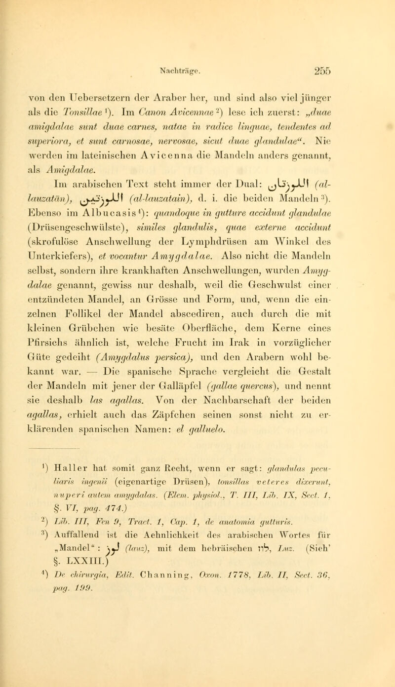 von den ücbcrsetzorn der Araber licr, und sind also viel jünj^er als die Tondllae '). Im Canon Avicenncie '^) lese ieh zuerst: „duae amigdalae sunt duae carnes, natae in radice linguae, tendentes ad superiora, et sunt carnosae, nervosae, sicut duae glandtdae^'. Nie; werden im lateinisehen Avicenna die Mandeln anders genannt, als Amüjdalae. Im arabischen Text stellt immer der Dual: ^\.'i\yX}\ (nl- lauzatän), ^/3\y}J\ (al-lauzatain), d. i. die beiden Mandeln ■'). Ebenso im Albueasis'): quandoque in gutture accidunt glandulae (Drüsengeschwülste), similes glandidis, quae externe accidunt (skrofulöse Anschwellung der Lymphdrüsen am Winkel des Unterkiefers), et vocantur Amygdalae. Also nicht die Mandeln selbst, sondern ihre krankhaften Anschwellungen, wurden Amyg- dalae genannt, gewiss nur deshalb, weil die Geschwulst einer entzündeten Mandel, an Grösse und Form, und, wenn die ein- zelnen Follikel der Mandel abscediren, auch durch die mit kleinen Grübchen Avie besäte Oberfläche, dem Kerne eines Pfirsichs ähnlich ist, welche Frucht im Irak in vorzüglicher Güte gedeiht (Amygdalus persica), und den Arabern wohl be- kannt war, — Die spanische Sprache vergleicht die Gestalt der Mandeln mit jener der Galläpfel (gallae q^iercus), und nennt sie deshalb las agallas. Von der Nachbarschaft der beiden agallas, erhielt auch das Zäpfchen seinen sonst nicht zu er- klärenden spanischen Namen: el galluelo. ^) Hall er hat somit ganz Recht, wenn er sagt: r/lanrhdas pocu- liaris ingenii (eigenartige Drüsen), tonsillas veferes dixerunt, nuperi autem amygdalas. (Ehm. physiol., T. III, Lih. IX, Sect. 1, §. VI, pag. 474.) -) IJh. III, Fen 9, Traft. 1, Cap. 1, de anatomia guf.turis. ^) Auffallend ist die Aehnlichkeit des arabischen Wortes für „Mandel : \«J (lauz), mit dem hebräischen 71?, Iaiz. (Sieh' §. LXXIII.) ^) De chirurgia, Edlt. Cbanning, Oxon. 1778, Lih. II, Sect. 36,