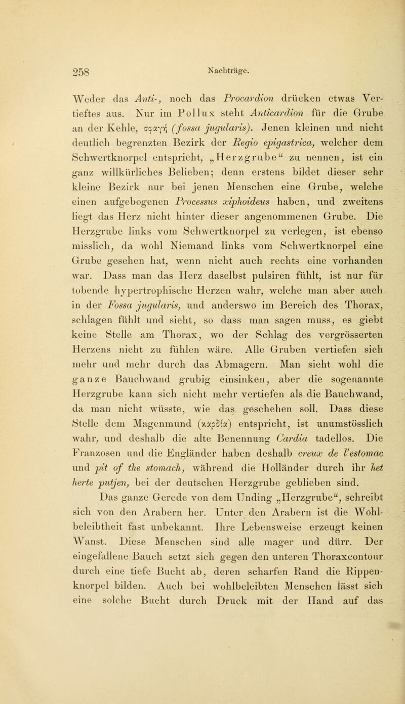 Weder das Anti-, noch das Procardion drücken etwas Ver- tieftes aus. Nur im Pol lux stellt Anticardion für die Grube an der Kehle, z'iOLjr^ (fossa jugidaris). Jenen kleinen und nicht deutlich begrenzten Bezirk der Regio epigastrica, welcher dem Schwertknorpel entspricht, „Herzgrube zu nennen, ist ein ganz willkürliches Belieben; denn erstens bildet dieser sehr kleine Bezirk nur bei jenen Menschen eine Grube, welche einen aufgebogenen Processus xiplioideus haben, und zweitens liegt das Herz nicht hinter dieser angenommenen Grube. Die Herzgrube links vom Schwertknorpel zu verlegen, ist ebenso misslich, da wohl Niemand links vom Schwertknorpel eine Grube gesehen hat, wenn nicht auch rechts eine vorhanden war. Dass man das Herz daselbst pulsiren fühlt, ist nur für tobende hypertrophische Herzen wahr, welche man aber auch in der Fossa jugidaris^ und anderswo im Bereich des Thorax, schlagen fühlt und sieht, so dass man sagen muss, es giebt keine Stelle am Thorax, wo der Schlag des vergrösserten Herzens nicht zu fühlen wäre. Alle Gruben vertiefen sich mehr und mehr durch das Abmagern. Man sieht wohl die ganze Bauchwand grubig einsinken, aber die sogenannte Herzgrube kann sich nicht mehr vertiefen als die Bauchwand, da man nicht wüsste, wie das geschehen soll. Dass diese Stelle dem Magenmund (xapSi'a) entspricht, ist unumstösslich wahr, und deshalb die alte Benennung Cardia tadellos. Die Franzosen und die Engländer haben deshalb creux de l'estomac und i)it of the stomach, während die Holländer durch ihr het herte piitjen, bei der deutschen Herzgrube geblieben sind. Das ganze Gerede von dem Unding „Herzgrube, schreibt sich von den Arabern her. Unter den Arabern ist die Wohl- beleibtheit fast unbekannt. Ihre Lebensweise erzeugt keinen Wanst. Diese Menschen sind alle mager und dürr. Der eingefallene Bauch setzt sich gegen den unteren Thoraxeontour durch eine tiefe Bucht ab, deren scharfen Rand die Rippen- knorpel bilden. Auch bei wohlbeleibten Menschen lässt sich eine solche Bucht durch Druck mit der Hand auf das