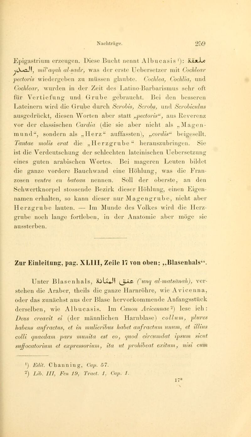 Epigastrium erzeugen. Diese Bucht nennt Albucasis '): xäxXjo x<X«flJf, mil'aqah al-sadr, was der erste Uebersetzer mit Cocidedr jjectoris wiedergeben zu müssen glaubte. Coclilea, Cochlia; und Cocldear, wurden in der Zeit des l^atino-Barbarismus sehr oft für Vertiefung und Grube gebraucht. Bei den besseren Lateinern wird die Grube durch Scrohis, Scrobs, und Scrohiculus ausgedrückt^ diesen Worten aber statt „pectoris, aus Reverenz vor der classischen Cardla (die sie aber nicht als „Magen- mund, sondern als „Herz auffassten), „cordis beigesellt. Tantae molis erat die „Herzgrube herauszubringen. Sie ist die Verdeutschung der schlechten lateinischen Uebersetzung eines guten arabischen Wortes. Bei mageren Leuten bildet die ganze vordere Bauch wand eine Höhlung, was die Fran- zosen venire en bateau nennen. Soll der oberste, an den Schwertknorpel stossende Bezirk dieser Höhlung, einen Eigen- namen erhalten, so kann dieser nur Magengrube, nicht aber Herzffrube lauten. — Im Munde des Volkes wird die Herz- o grübe noch lange fortleben, in der Anatomie aber möge sie aussterben. Zur Einleitiiiig, pag. XLllI, Zeile 17 Ton oben: „Blasenhals. Unter Blasenhals, aullj! (^ää (\inq al-matsänah)^ ver- stehen die Araber, theils die ganze Harnröhre, wie Avicenna, oder das zunächst aus der Blase hervorkommende Anfangsstück derselben, wie Albucasis. Im Canon Ävicennae'^) lese ich: Dens creavit ei (der männlichen Harnblase) collum, plures liabens anfractus, et in midieribus habet anfractum unum, et illius colli quaedam pars munita est eo, quod circumdat ipsum sicut suffocatoriiim et expressorium, ita ut lyroliibeat exitiun, nisi cum ') Edit. Channing, Caj). 57. 2) Lib. in, Fen 19, Tract. 1, aqi. 1. 17*