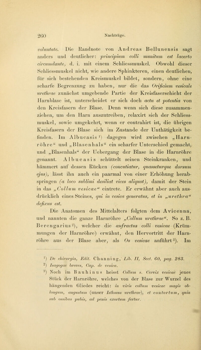 voluntate. Die Randnote von Andreas Bellunensis sagt anders und deutlicher: prmcipmm colli munitum est lacerto circumdante, d. i. mit einem Schliessmuskel, Obwohl dieser Schliessmuskel nicht, wie andere Sphinkteren, einen deutlichen, für sich bestehenden Kreismuskel bildet, sondern, ohne eine scharfe Begrenzung zu haben, nur die das Orißcium vesicale ureihrae zunächst umgebende Partie der Kreisfaserschicht der Harnblase ist, unterscheidet er sich doch actu et potentia von den Kreisfasern der Blase. Denn wenn sich diese zusammen- ziehen, um den Harn auszutreiben, relaxirt sich der Schliess- muskel, sowie umgekehrt, wenn er contrahirt ist, die übrigen Kreisfasern der Blase sich im Zustande der Unthätigkeit be- finden. Im Albucasis '1 dagegen wird zwischen „Harn- röhre und „Blasenhals ein scharfer Unterschied gemacht, und „Blasenhals der Uebergang der Blase in die Harnröhre genannt. Albucasis schüttelt seinen Steinkranken, und hämmert auf dessen Rücken (concutiatur, quassetur^que dorsum ejus), lässt ihn auch ein paarmal von einer Erhöhung herab- springen (a loco sublimi desiliat vices aliquot), damit der Stein in das „Collum vesicae eintrete. Er erwähnt aber auch aus- drücklich eines Steines, qui in vesica generatus, et in „uretlira defixus est. Die Anatomen des Mittelalters folgten dem Avicenna, und nannten die ganze Harnröhre „Collum uretlirae^'. So z, B. Berengarius2), welcher die anfractus colli vesicae (Krüm- mungen der Harnröhre) erwähnt, den Hervortritt der Harn- röhre aus der Blase aber, als Os vesicae anführt 3). Im ') De ddrurgia, Edit. Chanuing,' Lih. II, Sect. 60, 2mg. 283. -) Isagngae. hreves, Cap. de vesica. •') Noch im Bauhinus heisst Colhcin s. Cervix vesicae jenes Stück der Harnröhre, welches von der Blase zur Wurzel des hängenden Gliedes reicht: in viris collum vesicae magis oh- longum, angustum (unser Isthmus tiretlirae), et contortuvi, quia sub ossihus pubis, ad penis exortiim fertur.