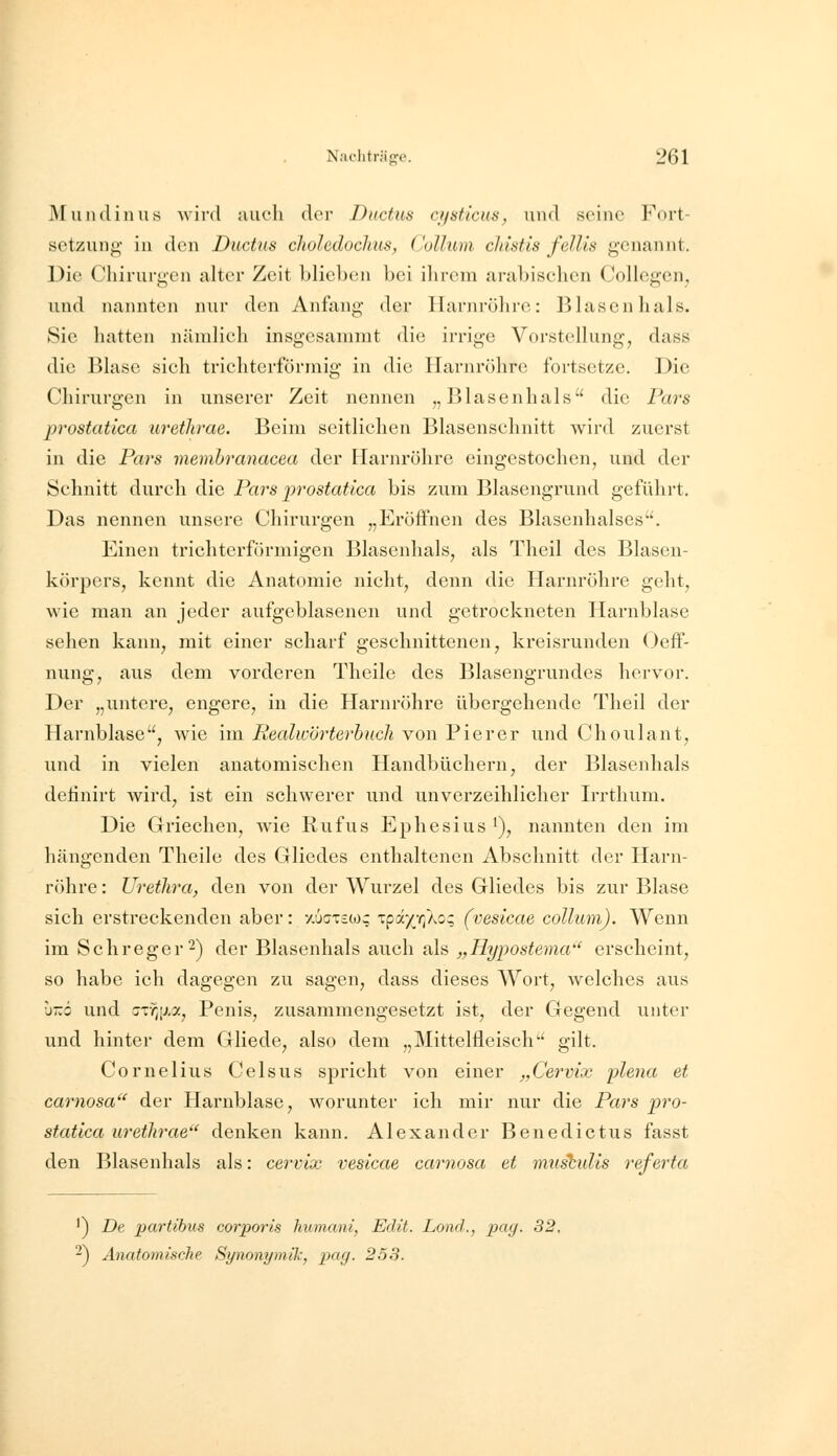 Mundin US wird auch der Ductus cysticus, und seine Fort- setzung in den Ductus cJioledoclms, Collum cldstis fellis genannt. Die Chirurgen alter Zeit blieben bei ihrem arabischen Collegen, und nannten nur den Anfang der Harnröhre: Blasen hals. Sie hatten nändich insgesammt die irrige Vorstellung, dass die Blase sich trichterförmig in die Harnröhre fortsetze. Die Chirurgen in unserer Zeit nennen „Blasenhals die Pars prostatica wethrae. Beim seitlichen Blasenschnitt wird zuerst in die Pars memhranacea der Harnröhre eingestochen, und der Schnitt durch die Pars prostatica bis zum Blasengrund geführt. Das nennen unsere Chirurgen „Eröffnen des Blasenhalses. Einen trichterförmigen Blasenhals, als Theil des Blasen- körpers, kennt die Anatomie nicht, denn die Harnröhre geht, wie man an jeder aufgeblasenen und getrockneten Harnblase sehen kann, mit einer scharf geschnittenen, kreisrunden Oeff- nung, aus dem vorderen Theile des Blasengrundes hervor. Der „untere^ engere, in die Harnröhre übergehende Theil der Harnblase, wie im Pealwörterhucli von Pierer und Choulant, und in vielen anatomischen Handbüchern, der Blasenhals detinirt wird, ist ein schwerer und unverzeihlicher Irrthum. Die Griechen, wie Rufus Ephesius '), nannten den im hängenden Theile des Gliedes enthaltenen Abschnitt der Harn- röhre : Urethra^ den von der Wurzel des Gliedes bis zur Blase sich erstreckenden aber: /.uctsoj; xpdyr^oq (vesicae collum). Wenn im Schreger^) der Blasenhals auch als „Hypostema'' erscheint, so habe ich dagegen zu sagen, dass dieses Wort, Avelches aus •j-ö und cjr^ij.a, Penis, zusammengesetzt ist, der Gegend unter und hinter dem Gliede, also dem „Mittelfleisch gilt. Cornelius Celsus spricht von einer „Cervix plena et carnosa'^ der Harnblase, worunter ich mir nur die Pars pro- statica urethrae'' denken kann. Alexander Benedictus fasst den Blasenhals als: cervix vesicae carnosa et irmsbulis referfa ^) De partibus corporis humani, Edit. Lond., pag. 32, -) Anatomische Synonymik, pag. 258.