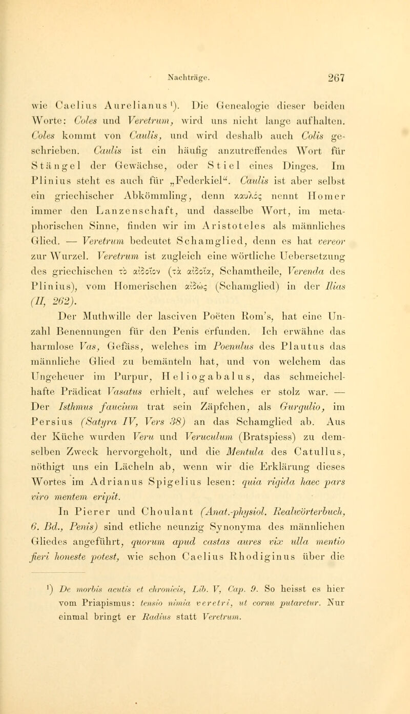 wie Caelius Aurelianus '). Die Genealogie dieser beiden Worte: Coles und Veretrum, wird uns nielit lange aufhalten. Coles kommt von Caulis, und wird deshalb auch CoUs ge- schrieben. Caidls ist ein häutig anzutreftcndes Wort für Stängel der Gewächse, oder Stiel eines Dinges. Im Plinius steht es auch für „Federkiel. Caulis ist aber selbst ein griechischer Abkömmling, denn xauXii; nennt Homer immer den Lanzenschaft, und dasselbe Wort, im meta- phorischen Sinne, finden wir im Aristoteles als männliches Glied. — Veretrum bedeutet Schamglied, denn es hat vereor zur Wurzel. Veretrum ist zugleich eine wörtliche Uebersetzung des griechischen xb aiooTov (-a aiooTa, Schamtheile, Verenda des Plinius), vom Homerischen a-.oco; (Schamglied) in der llias (II, 262). Der Muthwille der lasciven Poeten Rom's, hat eine Un- zahl Benennungen für den Penis erfunden. Ich erwähne das harmlose Vas, Gefäss, welches im Poenulus des Plautus das männliche Glied zu bemänteln hat, und von welchem das Ungeheuer im Purpur, Heliogabalus, das schmeichel- hafte Prädicat Vasatus erhielt, auf w^elches er stolz war. — Der Isthmus faucium trat sein Zäpfchen, als GurguUo, im Persius (Satyra IV, Vers 38) an das Schamglied ab. Aus der Küche wurden Veru und Verucidum (Bratspiess) zu dem- selben Zweck hervorgeholt, und die Mentula des Catullus, nöthigt uns ein Lächeln ab, wenn war die Erklärung dieses Wortes im Adrianus Spigelius lesen: qida riglda liaec pars viro mentem eripit. In Pier er und Choulant (Änat.-physiol. Realwörterbuch, 6. Bd., Penis) sind etliche neunzig Synonyma des männlichen Gliedes angeführt, quorum apud castus aures vix ulla mentio fieri honeste potest, wie schon Caelius Rhodiginus über die ') De morbis acut/s et chronicis, Lib. V, Cap. 0. So heisst es hier vom Priapismus: tensio nimia veretri, ut cornu putaretur. Nur einmal bringt er Radius statt Veretrum.