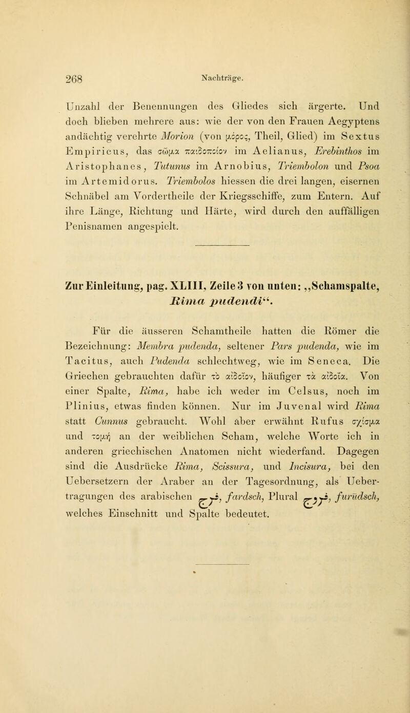 Unzahl der Benennungen des Gliedes sich ärgerte. Und doch blieben mehrere aus: wie der von den Frauen Aegyptens andächtig verehrte Morion (von \>-i^cz^ Theil, Glied) im Sextus Empiricus, das cojixa Tra'.ooTrjtov im Aelianus, Erebinthos im Aristophanes, Tutunus im Arnobius^ Triemholon und Psoa im Artemidorus. Trieinbolos hiessen die drei langen^ eisernen Schnäbel am Vordertheile der Kriegsschiffe, zum Entern. Auf ihre Länge, Richtung und Härte, wird durch den auffälligen Penisnaraen angespielt. Zur Einleitung, pag. XLIII, Zeile 3 von unten: ,,Scliamspalte, Riina jiudendi'''. Für die äusseren Schamtheile hatten die Römer die Bezeichnung: Membra pudejida, seltener Pars pudenda, wie im Tacitus, auch Pudenda schlechtweg, wie im Seneca. Die Griechen gebrauchten dafür xo a-.ooTov, häufiger xk aiBoTa. Von einer Spalte, Rima, habe ich weder im Celsus, noch im Plinius, etwas finden können. Nur im Juvenal Avird Rima statt Cimnus gebraucht. Wohl aber erwähnt Rufus oy[Q\i.a und xo\j:q an der weiblichen Scham, Avelche Worte ich in anderen griechischen Anatomen nicht wiederfand. Dagegen sind die Ausdrücke Rima, Scissura, und Incisura, bei den Uebersetzern der Araber an der Tagesordnung, als Ueber- tragungen des arabischen e^-yi, fardsch, Plural r^^y^, furüdsch, welches Einschnitt und Spalte bedeutet.