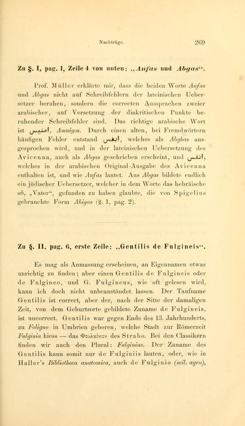 Nacliträge. 209 Zu §. I, pag. 1, Zeile 4 von iiiiteii: ,,Atifas und Abgas''^. Prof. Müller erklärte mir, class die beiden Worte Anfas und Abgas nicht auf Schreibfehlern der lateinischen Ueber- setzer beruhen, sondern die correcten Aussprachen zweier arabischer, auf Versetzung der diakritischen Punkte be- ruhender Schreibfehler sind. Das richtige arabische Wort ist (j**AÄx)(, Amniyos. Durch einen alten, bei Fremdwörtern häufigen Fehler entstand (j^ijf, welches als Ahghas aus- gesprochen wird, und in der lateinischen Uebersetzung des Avicenna, auch als Abgas geschrieben erscheint, und (j^aÄjI, welches in der arabischen Original-Ausgabe des Avicenna enthalten ist, und wie Anfas lautet. Aus Abgas bildete endlich ein jüdischer Uebersetzer, welcher in dem Worte das hebräische ab, „Vater, gefunden zu haben glaubte, die von Spigelius gebrauchte Foi'm Abigas (§. 1, pag. 2). Zu §. II, pag. 6, erste Zeile: ,,Gentilis de Fulgineis'. Es mag als Anmassung erscheinen, an Eigennamen etwas unrichtig zu finden; aber einen Grentilis de Fulgineis oder de Fulgineo, und Gf. Fulgineus, wie oft gelesen wird, kann ich doch nicht unbeanstandet lassen. Der Taufname Gentilis ist correct, aber der, nach der Sitte der damaligen Zeit, von dem Geburtsorte gebildete Zuname de Fulgineis, ist uneorrect. Gentilis war gegen Ende des 13. Jahrhunderts, zu Foligno in Umbrien geboren, welche Stadt zur Römerzeit Fulginia hiess — das <I)ouA7,{vtcv des Strabo. Bei den Classikern finden wir auch den Plural: Fidglniae. Der Zuname des Gentilis kann somit nur de Fulginiis lauten, oder, wie in Hall er's Bibliotlieca anatomica, auch de Fulginio (seil, agro),