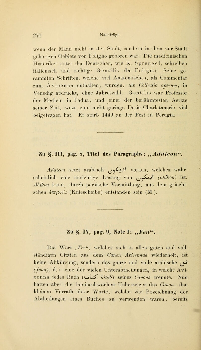 wenn der Mann nicht in der Stadt, sondern in dem zur Stadt gehörigen Gebiete von Foligno geboren war. Die raedicinischen Historiker unter den Deutschen^ wie K. Sprengel, schreiben italienisch und richtig: Gentilis da Foligno. Seine ge- sammten Schriften, welche viel Anatomisches, als Commentar zum Avicenna enthalten, wmrden, als CoUectio operum, in Venedig gedruckt, ohne Jahreszahl. Gentilis war Professor der Medicin in Padua, und einer der berühmtesten Aerzte seiner Zeit, wozu eine nicht geringe Dosis Charlatanerie viel beigetragen hat. Er starb 1449 an der Pest in Perugia. Zu §. III, pag. 8, Titel des Paragraphs: „Adaicon''^. Adaicon setzt arabisch ^m.^C'\ voraus, welches wahr- scheinlich eine unrichtige Lesung von ^«XjoI (abikon) ist. Äbikon kann, durch persische Vermittlung, aus dem griechi- schen eTOyouvii; (Kniescheibe) entstanden sein (M.). Zu §. IV, pag. 9, Note 1: „Feti. Das Wort „Fen, Avelches sich in allen guten und voll- ständigen Citaten aus dem Canon, Ävicennae wiederholt, ist keine Abkürzung, sondern das ganze und volle arabische ^^i (fenn), d. i. eine der vielen Unterabtheilungen, in welche Avi- cenna jedes Buch (ujLä5^ Jdtäh) seines Canons trennte. Nun hatten aber die lateinschwachen Uebersetzer des Canon, den kleinen Vorrath ihrer Worte, welche zur Bezeichnung der Abtheilungen eines Buches zu verwenden waren, bereits