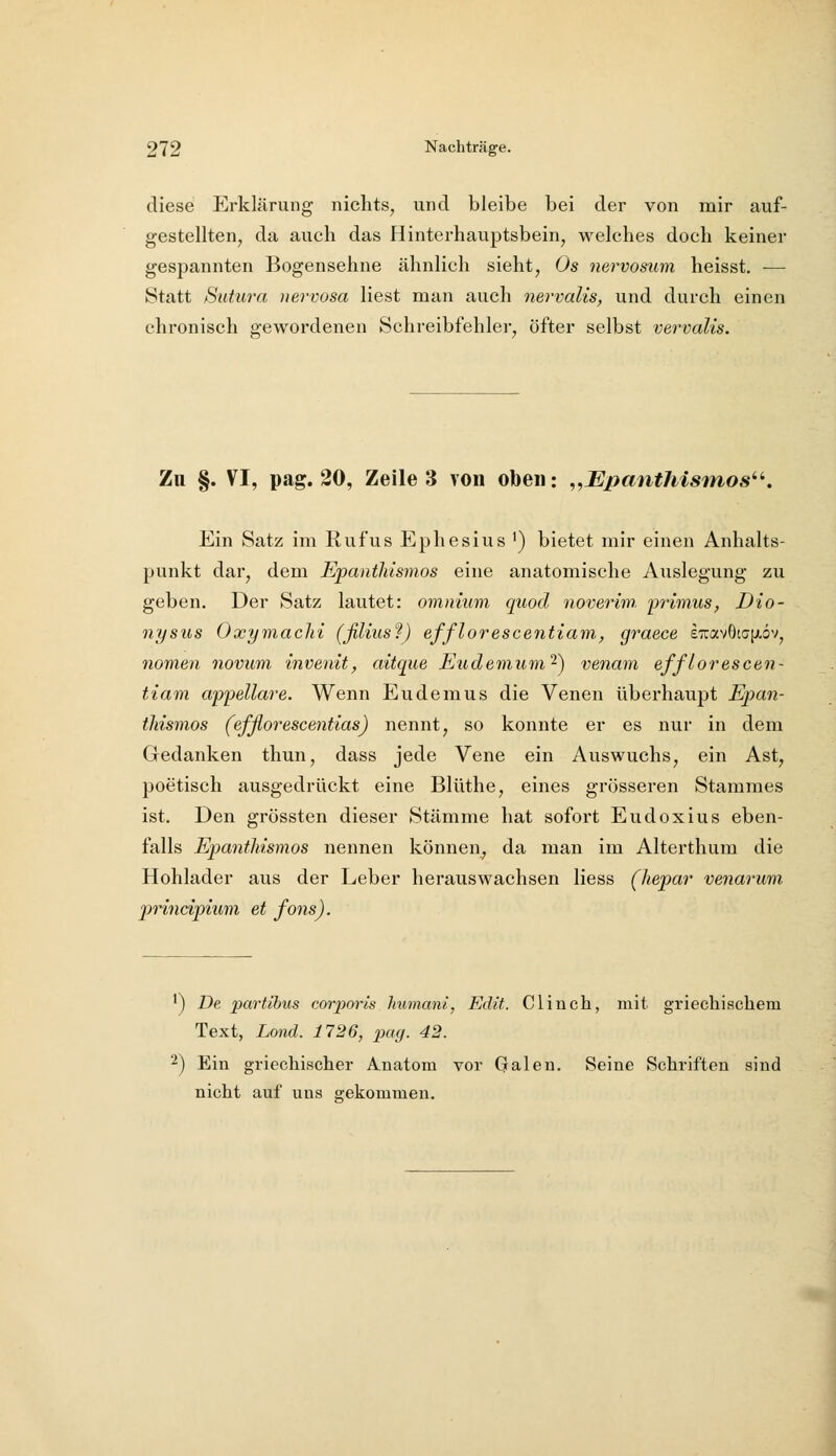 diese Erklärung nichts, und bleibe bei der von mir auf- gestellten^ da auch das Hinterhauptsbein, welches doch keiner gespannten Bogensehne ähnlich sieht, Os nervosum heisst. — Statt Sutura nervosa liest man auch nervalis, und durch einen chronisch o-ewordenen Schreibfehlei-, öfter selbst vervalis. Zu §. VI, pag. 20, Zeile 3 von oben: „Epauthismos''''. Ein Satz im Rufus Ephesius ') bietet mir einen Anhalts- punkt dar, dem Epantkismos eine anatomische Auslegung zu geben. Der Satz lautet: omnium quod noverim. primus, Dio- nysus Oxymachi (filiusf) efflorescentiam, graece £7rav6t(j[ji,öv, nomen novwm, invenit, aitque Eudemum'^) venam efflorescen- tiani appellare. Wenn Eudemus die Venen überhaupt Epan- tkismos (efßorescentias) nennt, so konnte er es nur in dem Gedanken thun, dass jede Vene ein Auswuchs, ein Ast, poetisch ausgedrückt eine Blüthe, eines grösseren Stammes ist. Den grössten dieser Stämme hat sofort Eudoxius eben- falls EpantMsmos nennen können, da man im Alterthum die Hohlader aus der Leber herauswachsen Hess (hepar venarum prmcipium et fons). *) De partlbus corporis humani, Edlt. Clinch, mit griechischem Text, Lond. 1726, pag. 42. 2) Ein griechischer Anatom vor Galen. Seine Schriften sind nicht auf uns gekommen.