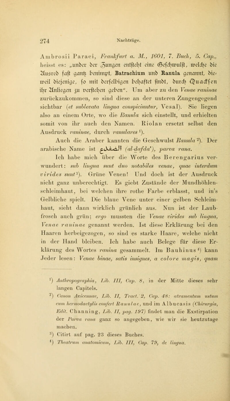 Ambrosii Paraei, Frankfurt a. 31., 1601, 7. Buch, 5. Cap., heisst es: „unbcr ber (jungen entftcbt cino (5cfd)rr»ulft, tr>eld)e bie 2tu5reb faft gan^ benimpt, Batrachium unb Ranula genannt, bio= tDcil bicjcnigc, fo mit bcrfclbigcn betraf tot ftnbt, burd) Quacffen i[}v Tinlkgcn 5U pcrftcf)en geben. Um aber zu den Veuae raninae zurückzukommen, so sind diese an der unteren Zungengegend sichtbar [et sublevata lingua conspiciuntur, Vesal). Sie liegen also an einem Orte, wo die Ranula sich einstellt, und erhielten somit von ihr auch den Namen. Riolan ersetzt selbst den Ausdruck raninae, durch ranulares '). Auch die Araber kannten die Geschwulst Ranula 2). Der arabische Name ist ccXa^JI (al-dafda^), parva rana. Ich habe mich über die Worte des Berengarius ver- wundert : suh lingua sunt duo notabiles venae, quae interdum virides sunt^). Grüne Venen! Und doch ist der Ausdruck nicht ganz unberechtigt. Es giebt Zustände der Mundhöhlen- schleimhaut, bei welchen ihre rothe Farbe erblasst, und in's Gelbliche spielt. Die blaue Vene unter einer gelben Schleim- haut, sieht dann wirklich grünlich aus. Nun ist der Laub- frosch auch grün; ergo mussten die Venae virides suh lingua, Venae raninae genannt werden. Ist diese Erklärung bei den Haaren herbeigezogen, so sind es starke Haare, welche nicht in der Hand bleiben. Ich habe auch Belege für diese Er- klärung des Wortes ranina gesammelt. Im Bauhinus^) kann Jeder lesen: Venae hinae, satis insignes, a colore magis, quam ') Anthropographia, Li'b. III, Cap. 8, iu der Mitte dieses sehr langen Capitels. ^) Canon Avicennae, Llh. II, Tract.'2, Cap. 48: atramentum ustum cum herrnodactylis conferf Ranulae, und im Albucasis (Chtrurgia, Eclit. Chanuing, Lib. II, pag. 197) findet mau die Exstirpatiou der Parva rana ganz so angegeben, wie wir sie heutzutage machen. •^) Citirt auf pag. 23 dieses Buches. '') TJieatrum anatomicum, Llh. III, Cap. 19, dt lingua.