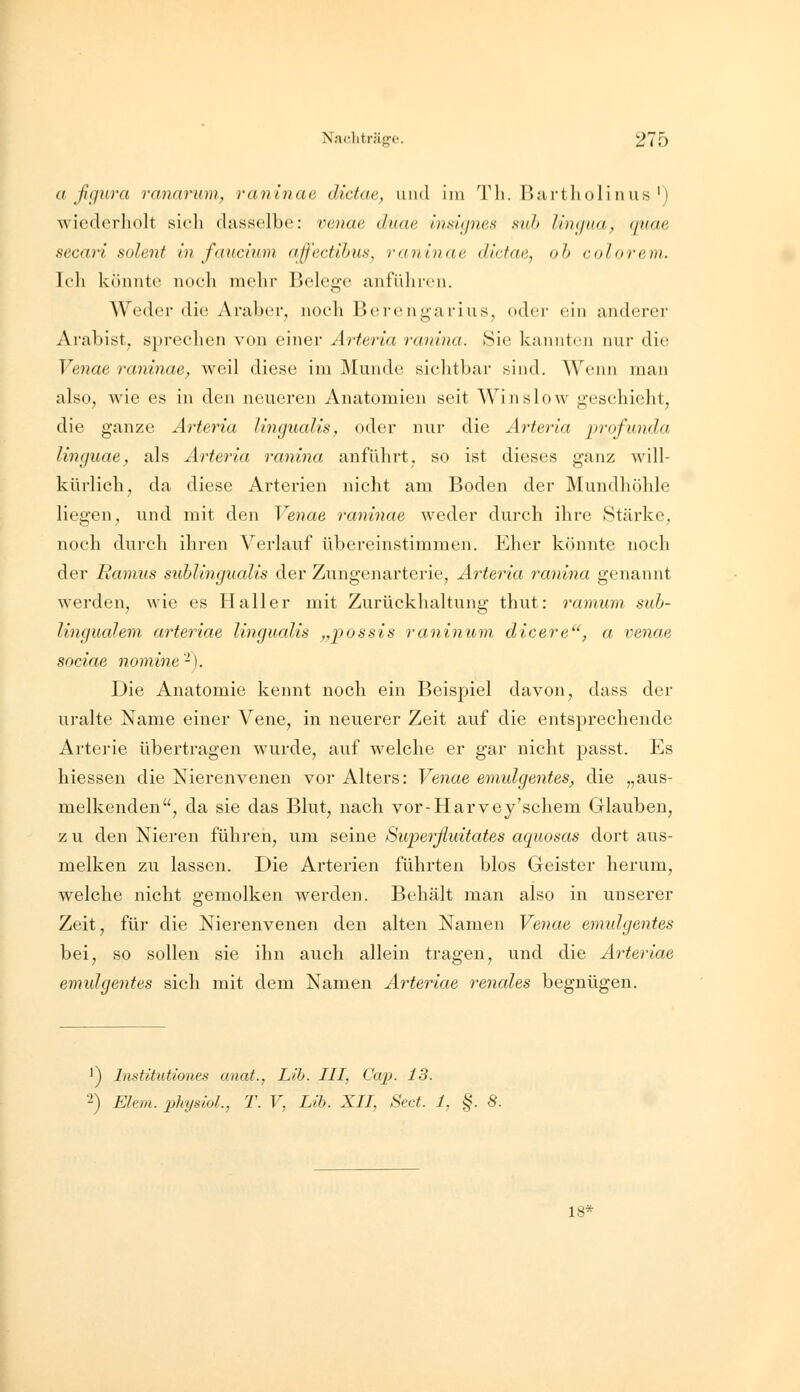 a ßgura ranarum, ranlnae dictae, und im TIi. ßartlioli iius') Aviederholt sich dasselbe: venae duae insignes suh lirnjua, quae secari solent in fditcium affectihuSj ranlnae dictae, oh colorem. Ic'li könnte noch mehr Belege anfüln-en. Weder die Araber, noch Berengarius, oder ein anderer Arabist, sprechen von einer Arteria ranina. Sie kannten nur die Venae raninae^ weil diese im Älundc sichtbar sind. Wenn man also, wie es in den neueren Anatomien seit Win slow geschieht, die ganze Arteria lingualis, oder nur die Arteria profunda linguae, als Arteria ranina anführt, so ist dieses ganz will- kürlich, da diese Arterien nicht am Boden der Mundhöhle liegen, und mit den Venae raninae weder durch ihre Stärke, noch durch ihren Verlauf übereinstimmen. Eher könnte noch der Ramus suhlingualis der Zungenarterie, Arteria ranina genannt werden, wie es Haller mit Zurückhaltung thut: ramiim sub- lingualem arteriae lingualis ,,possis raninum dicere, a venae sociae nomine-). Die Anatomie kennt noch ein Beispiel davon, dass der uralte Name einer Vene, in neuerer Zeit auf die entsprechende Arterie übertragen wurde, auf welche er gar nicht passt. Es hiessen die Nierenvenen vor Alters: Venae emulgentes, die „aus- melkenden, da sie das Blut, nach vor-Harvey'schem Glauben, zu den Nieren führen, um seine Superßuitates aquosas dort aus- melken zu lassen. Die Arterien führten blos Geister herum, welche nicht gemolken werden. Behält man also in unserer Zeit, für die Nierenvenen den alten Namen Venae emulgentes bei, so sollen sie ihn auch allein tragen, und die Arteriae emulgentes sich mit dem Namen Arteriae rectales begnügen. 1) Itistitutiones unat., Lib. III, Cap. 13. 2) Ehm. physlol., T. V, Lih. XII, Sect. 1, §. 8. 18*