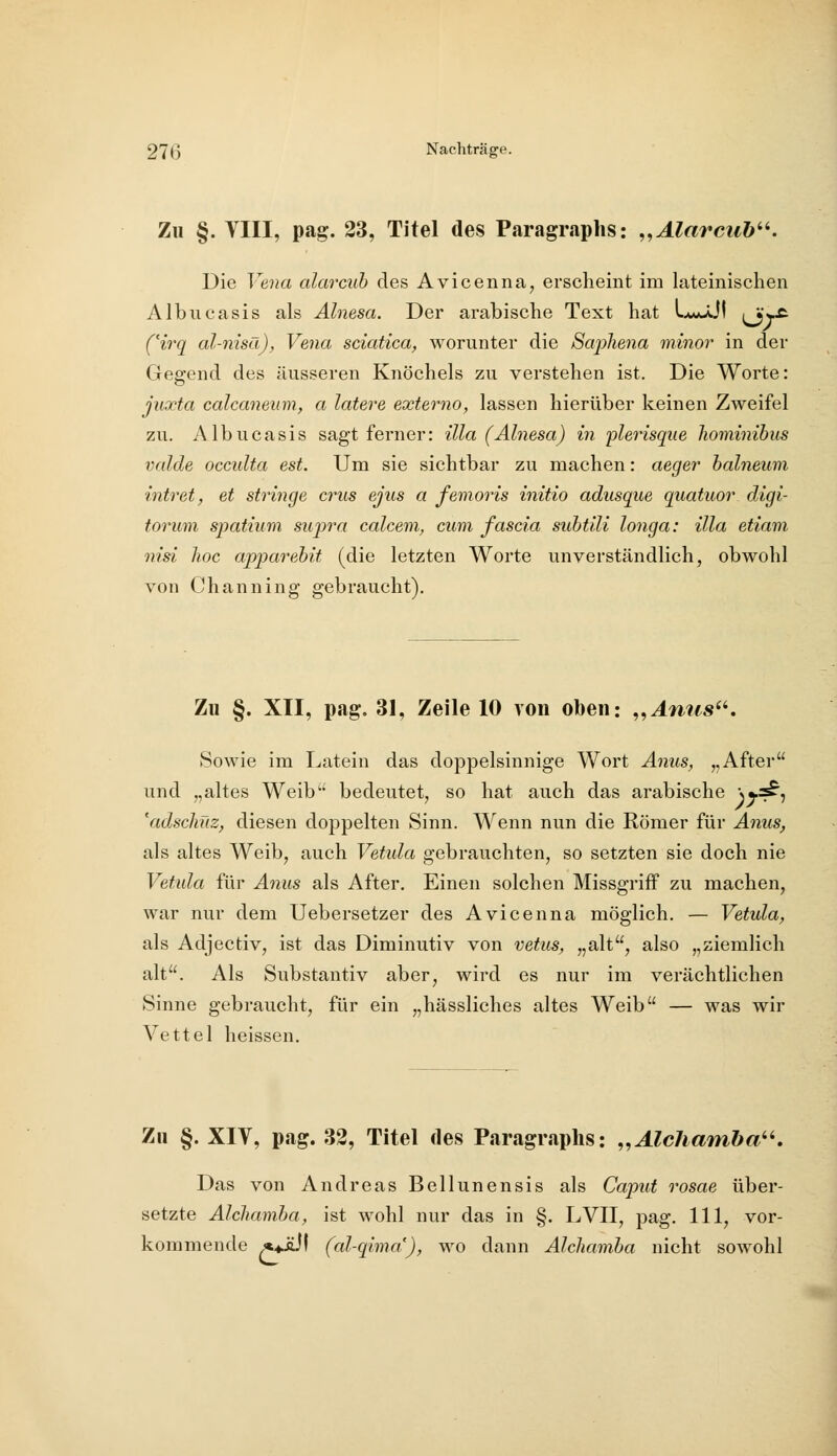 Zu §. VIII, pag. 23, Titel des Paragraphs: „Alarciib^^. Die Ve7ia alarcuh des Avicenna, erscheint im lateinischen Albucasis als Alnesa. Der arabische Text hat LAgjJ! iVv^ C^irq al-nisä), Vena sclatica, worunter die ScqjiJiena minor in der Gegend des äusseren Knöchels zu verstehen ist. Die Worte: juxta calcaneum, a latere externa, lassen hierüber keinen Zweifel zu. Albucasis sagt ferner: illa (Alnesa) in plerisque hominibus valde occulta est. Um sie sichtbar zu machen: aeger balneum intret, et stringe crus ejus a femoris initio adusque quatiior digi- torum spatium supra calcem, cum fascia suhtili longa: illa etiam nisi hoc apparebit (die letzten Worte unverständlich, obwohl von Channing gebraucht). Zu §. XII, pag. 31, Zeile 10 von oben: ,,Ami8^'. »Sowie im Latein das doppelsinnige Wort Anus, „After und „altes Weib bedeutet, so hat auch das arabische )y^i 'adschüz, diesen doppelten Sinn. Wenn nun die Römer für A7ms, als altes Weib, auch Vetida gebrauchten, so setzten sie doch nie Vetula für Anus als After. Einen solchen Missgriff zu machen, war nur dem Uebersetzer des Avicenna möglich. — Vetula, als Adjectiv, ist das Diminutiv von vetus, „alt, also „ziemlich alt. Als Substantiv aber, wird es nur im verächtlichen Sinne gebraucht, für ein „hässliches altes Weib — was wir Vettel heissen. Zu §. XIV, pag. 32, Titel des Paragraphs: ,,Alc7ianiba^^, Das von Andreas Bellunensis als Caput rosae über- setzte Alchamba, ist wohl nur das in §. LVII, pag. 111, vor- kommende ^wül (al-qima), wo dann Alchamba nicht sowohl