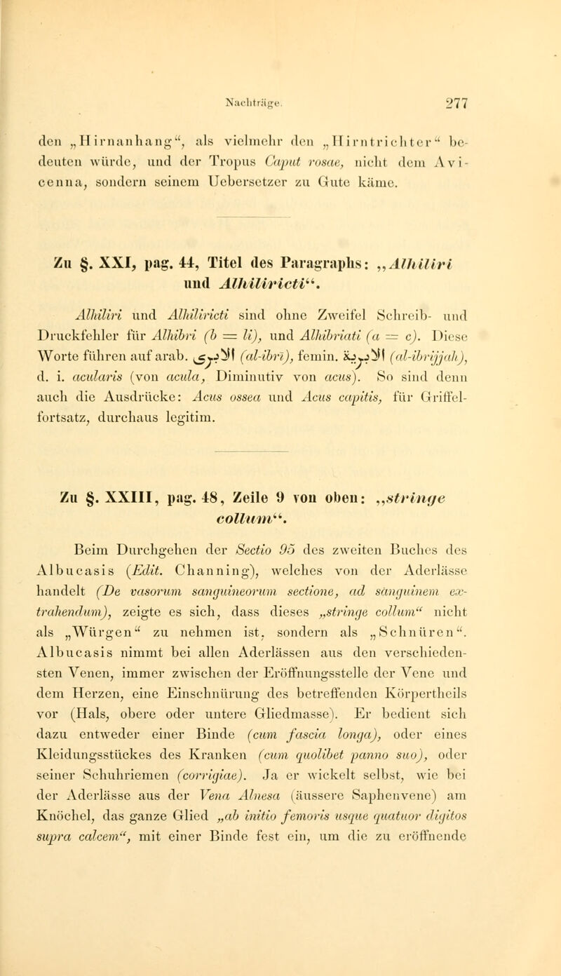 den „Hirnanhang, als vielmehr den „Hirntrichter be- deuten würde, und der Tropus Caput rosae, nicht dem Avi- cenna, sondern seinem Uebersetzer zu Gute käme. Zu §. XXI, pag. 41, Titel des Paragraphs: ,,ÄlhUlrl und Alhiliricti^^. AlhiUri und AlMUricti sind ohne Zweifel Schreib- und Druckfehler für Alkibri (h = li), und Andhriati (a = c). Diese Worte führen auf arab. (^yJ^I (al-ibrl), femin. iOj.J^I (al-ibrijjah), d. i. acularis (von acula, Diminutiv von acus). So sind denn auch die Ausdrücke: Acus ossea und Acus capitis, für Griffel- fortsatz, durchaus legitim. Zu §. XXIII, pag. 48, Zeile 9 von oben: ,,strin(/e Collum''^. Beim Durchgehen der Sectio 95 des zweiten Buches des Albucasis (^Edit. Channing), welches von der Aderlässe handelt (De vasorum sanguineorum sectione, ad sänguinem ex- trahendum), zeigte es sich, dass dieses „stringe collum nicht als „Würgen zu nehmen ist, sondern als „Schnüren. Albucasis nimmt bei allen Aderlässen aus den verschieden- sten Venen, immer zwischen der Eröffnungsstelle der Vene und dem Herzen, eine Einschnürung des betreffenden Körpertheils vor (Hals, obere oder untere Gliedmasse). Er bedient sich dazu entweder einer Binde (cum fascia longa), oder eines Kleidungsstückes des Kranken (cum quolibet panno suo), oder seiner Schuhriemen (corrigiae). Ja er wickelt selbst, wie bei der Aderlässe aus der Ve^ia Alnesa (äussere Saphenvene) am Knöchel, das ganze Glied „ah initio femoris usque quatuor digitos swpra calcem, mit einer Binde fest ein, um die zu eröffnende