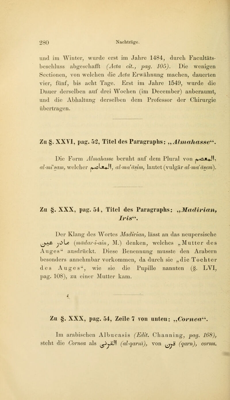 und im Winter, wurde erst im Jahre 1484, durch Facultäts- beschhiss abgeschafft (Acta cit., pag. 105). Die wenigen Sectionen, von welchen die Acta Erwähnung machen, dauerten vier, fünf, bis acht Tage. Erst im Jahre 1549, wurde die Dauer derselben auf drei Wochen (im December) anberaumt, und die Abhaltung derselben dem Professor der Chirurgie übertragen. Zu §. XXVI, pag. 52, Titel des Paragraphs: „Alniahasse^^. Die Form Almahasse beruht auf dem Plural von ^-o-x^JI, al-mi'sam, welcher ^»oLx^Jf, al-ma'äsim, lautet (vulgär al-nmäseni). Zu §. XXX, pag. 54, Titel des P.aragraphs: „Jladirian, Iris''. Der Klang des Wortes Madirian, lässt an das neupersische j^kxt xt>Lo (jnädar-i-ain, M.) denken, welches „Mutter des Auges ausdrückt. Diese Benennung musste den Arabern besonders annehmbar vorkommen, da durch sie „die Tochter des Auges, wie sie die Pupille nannten (§. LVI, pag. 108), zu einer Mutter kam. Zu §. XXX, pag. 54, Zeile 7 von unten: „Cornea''. Im arabischen Albucasis (Edit. Channing, pag. 168), steht die Cornea als (c^>äJI (al-qarni), von ^^Ji (qarn), cornu.