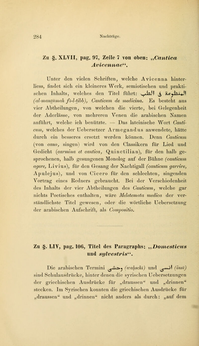 Zu §. XLVII, pag. 97, Zeile 7 von oben: ^^Cantica Unter den vielen Schriften, welche Avicenna hinter- liess, findet sich ein kleineres Werk, semiotischen und prakti- schen Inhalts, welches den Titel führt: »^loJI |ä, xx>«JaÄ^I (al-manzümah fi-l-tihh), Canticum de medicina. Es besteht aus vier Abtheilungen, von welchen die vierte, bei Gelegenheit der Aderlässe, von mehreren Venen die arabischen Namen anführt, welche ich benützte. — Das lateinische Wort Canti- cum, welches der Uebersetzer Armegandus anwendete, hätte durch ein besseres ersetzt werden können. Denn Canticum (von cano, singen) wird von den Classikern für Lied und Gedicht (carmina et cantica, Quinctilian), für den halb ge- sprochenen, halb gesungenen Monolog auf der Bühne (canticum agere, Livius), für den Gesang der Nachtigall (canticum garrire, Apulejus), und von Cicero für den schlechten, singenden Vortrag eines Redners gebraucht. Bei der Verschiedenheit des Inhalts der vier Abtheilungen des Canticum, welche gar nichts Poetisches enthalten, wäre Meletemata medica der ver- ständlichste Titel gewesen, oder die wörtliche Uebersetzung der arabischen Aufschrift, als Compositio. Zu §. LIV, pag. 106, Titel des Paragraplis: ,,Doniesticus und sylvestris^''. Die arabischen Termini ^*!*2>.^ (wahscht) und ,c^^^ (insi) sind Schulausdrücke, hinter denen die syrischen Uebersetzungen der griechischen Ausdrücke für „draussen und „drinnen stecken. Im Syrischen konnten die griechischen Ausdrücke für „draussen und „drinnen nicht anders als durch: „auf dem