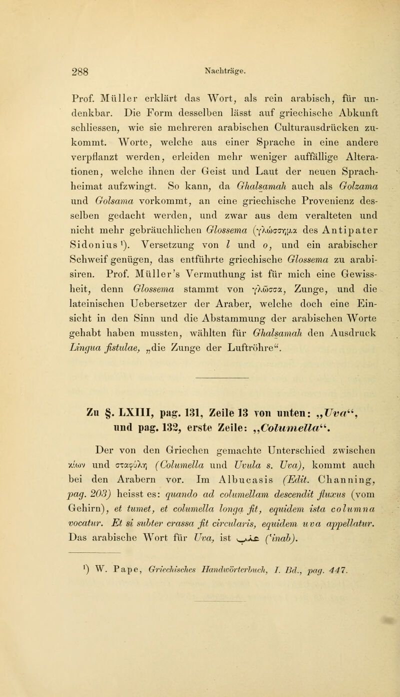 Prof. Müller erklärt das Wort, als rein arabisch, für un- denkbar. Die Form desselben lässt auf griechische Abkunft schliessen, wie sie mehreren arabischen Culturausdrücken zu- kommt. Worte, welche aus einer Sprache in eine andere verpflanzt werden, erleiden mehr weniger auffällige Altera- tionen, welche ihnen der Geist und Laut der neuen Sprach- heimat aufzwingt. So kann, da Ghalsamali auch als Golzama und Golsama vorkommt, an eine griechische Provenienz des- selben gedacht werden, und zwar aus dem veralteten und nicht mehr gebräuchlichen Glossema (YAuxja-^iJ.a des Antipater Sidonius ^). Versetzung von l und o, und ein arabischer Schweif genügen, das entführte griechische Glossema zu arabi- siren. Prof. Müller's Vermuthung ist für mich eine Gewiss- heit, denn Glossema stammt von yXCiGGo^, Zunge, und die lateinischen Uebersetzer der Araber, welche doch eine Ein- sicht in den Sinn und die Abstammung der arabischen Worte gehabt haben mussten, wählten für Ghalsamali den Ausdruck Lingua fistulae, „die Zunge der Luftröhre. Zu §. LXIII, pag. 131, Zeile 13 Yon imten: „üt?«, und pag. 132, erste Zeile: ,,ColumeUa''. Der von den Griechen gemachte Unterschied zwischen xiojv und (jTa(f6X-^ (Columella und Uvula s. Uva), kommt auch bei den Arabern vor. Iva. Albucasis (Edit. Channing, pag. 203) heisst es: quando ad columellam descendit fluxus (vom Gehirn), et turnet, et columella longa fit, equidem ista cohimna vocattir. Et si subter crassa fit circidai'is, equidem uva appellatur. Das arabische Wort für Uva, ist ^X£. (Hnah). ^) W. Pape, Griechisches Handwörterbuch, I. Bd., ])aq. 447.