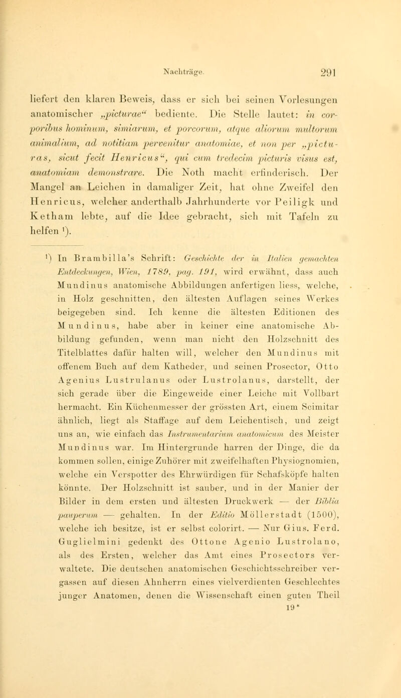 liefert den klaren Beweis, dass er sieh bei seinen Vorlesungen anatomischer ,q)iciurae'' bediente. Die Stelle lautet: in cor- 'porihus hominam, simiarum^ et 'porcorum, atque aliorum multorum ammalium, ad notitiam pervenitur amitomiae, et non per „jjictu- ras, sicut fecit Henricus^', qui cum tredecim pkturls visiis est, anatomiam demonsfrare. Die Noth macht erfinderisch. Der Mangel an Leichen in damaliger Zeit, hat ohne Zweifel den Henricus, welcher anderthalb Jahrhunderte vor Peiligk und Ketham lebte, auf die Idee gebracht, sich mit Tafeln zu helfen '). ') Tn Brambilla's Schrift: Geschichte der in Italien gemachten Entdeckungen, Wien, 1789, i^ag. 191, wird erwähnt, dass auch Mundin US anatomische Abbildungen anfertigen Hess, welche, in Holz geschnitten, den ältesten Auflagen seines Werkes beigegeben sind. Ich kenne die ältesten Editionen des Muudiuus, habe aber in keiner eine anatomische Ab- bildung gefunden, wenn man nicht den Holzschnitt des Titelblattes dafür halten will, welcher den Muudiuus mit offenem Buch auf dem Katheder, und seinen Prosector, Otto Agenius Lustrulauus oder Lustrolauus, darstellt, der sich gerade über die Eingeweide einer Leiche mit Vollbart hermacht. Ein Küchenmesser der grössten Art, einem Scimitar ähnlich, liegt als Staffage auf dem Leichentisch, und zeigt uns au, wie einfach das Instrumentarium anatomictom des Meister Mundinus war. Im Hintergrunde harren der Dinge, die da kommen solleu, einige Zuhörer mit zweifelhaften Physiognomien, welche ein Verspotter des Ehrwürdigen für Schafsköpfe halten könnte. Der Holzschnitt ist sauber, und in der Manier der Bilder in dem ersten und ältesten Druckwerk — der Biblia jjauperuin — gehalten. In der Editio Möllerstadt (1500), welche ich besitze, ist er selbst colorirt. — Nur Gius. Ferd. Guglielmini gedenkt des Ottone Ageuio Lustrolano, als des Ersten, welcher das Amt eines Prosectors ver- waltete. Die deutschen anatomischen Geschichtsschreiber ver- gassen auf diesen Ahnherrn eines vielverdienten Geschlechtes junger Anatomen, denen die Wissenschaft einen guten Theil 19*