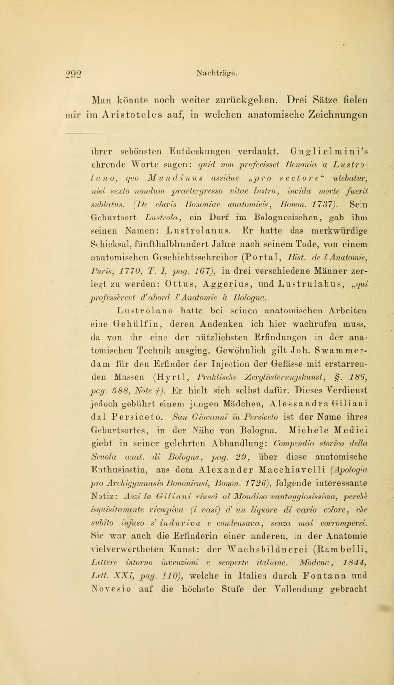 Man könnte noch weiter zurückgehen. Drei Sätze fielen mir im Aristoteles auf, in welchen anatomische Zeichnungen ihrer schönsten Entdeckungen verdankt. Guglielmini's ehrende Worte sagen: quid non jifofecisset Bononia a Lustro- lano, quo Mundinus assidue „pro sectore' utehatur, nisi sexfo nondum praetergresso vitae lustro, invida morte fuerit sublatus. (De claris Bononiae anatomicis, Bonon. 1737). Sein Geburtsort Lustrola, ein Dorf im Bolognesischen, gab ihm seinen Namen: Lustrolanus. Er hatte das merkwürdige Schicksal, fünfthalbhuudert Jahre nach seinem Tode, von einem anatomischen Geschichtsschreiber (Portal, H/st. de l'Anatomie, Paris, 1770, T. I, pag. 167), in drei verschiedene Männer zer- legt zu werden: Ottus, Aggerius, und Lustrulahus, „qui professerent d'abord VAnatomie a Bologna. Lustrolano hatte bei seinen anatomischen Arbeiten eine Gehülfin, deren Andenken ich hier wachrufen muss, da von ihr eine der nützlichsten Erfindungen in der ana- tomischen Technik ausging. Gewöhnlich gilt Job. Swammer- dam für den Erfinder der Injection der Gefässe mit erstarren- den Massen (Hyrtl, Praktische Zergliederungskunst, §. 186, p)ag. 588, Note f). Er hielt sich selbst dafür. Dieses Verdienst jedoch gebührt einem jungen Mädchen, Alessandra Giliani dal Persiceto. San Giovanni in Persiceto ist der Käme ihres Geburtsortes, in der Nähe von Bologna. Michele Medici giebt in seiner gelehrten Abhandlung: Compendio storico della Scuola anat. di Bologna, pag. 29, über diese anatomische Enthusiastin, aus dem Alexander Macchiaveili (Apologia p7-o Archigymnasio Bononiensi, Bonon. 1726), folgende interessante Notiz: Anzi la Giliani riuscl al Mondino vantaggiosissima, perche isquisitamente riempiva (i vasi) d' un liquore di vario colore, che subito infuso s' induriva e condensava, senza mai eorrompersi. Sie war auch die Erfinderin einer anderen, in der Anatomie vielverwertheten Kunst: der Wachsbildnerei (Kambelli, Lettere intorno invenzioni e scoperte italiane. Modeyia, 1844, Lett. XXI, pag. HO), welche in Italien durch Fontana und Novesio auf die höchste Stufe der Volleudune: g-ebracht