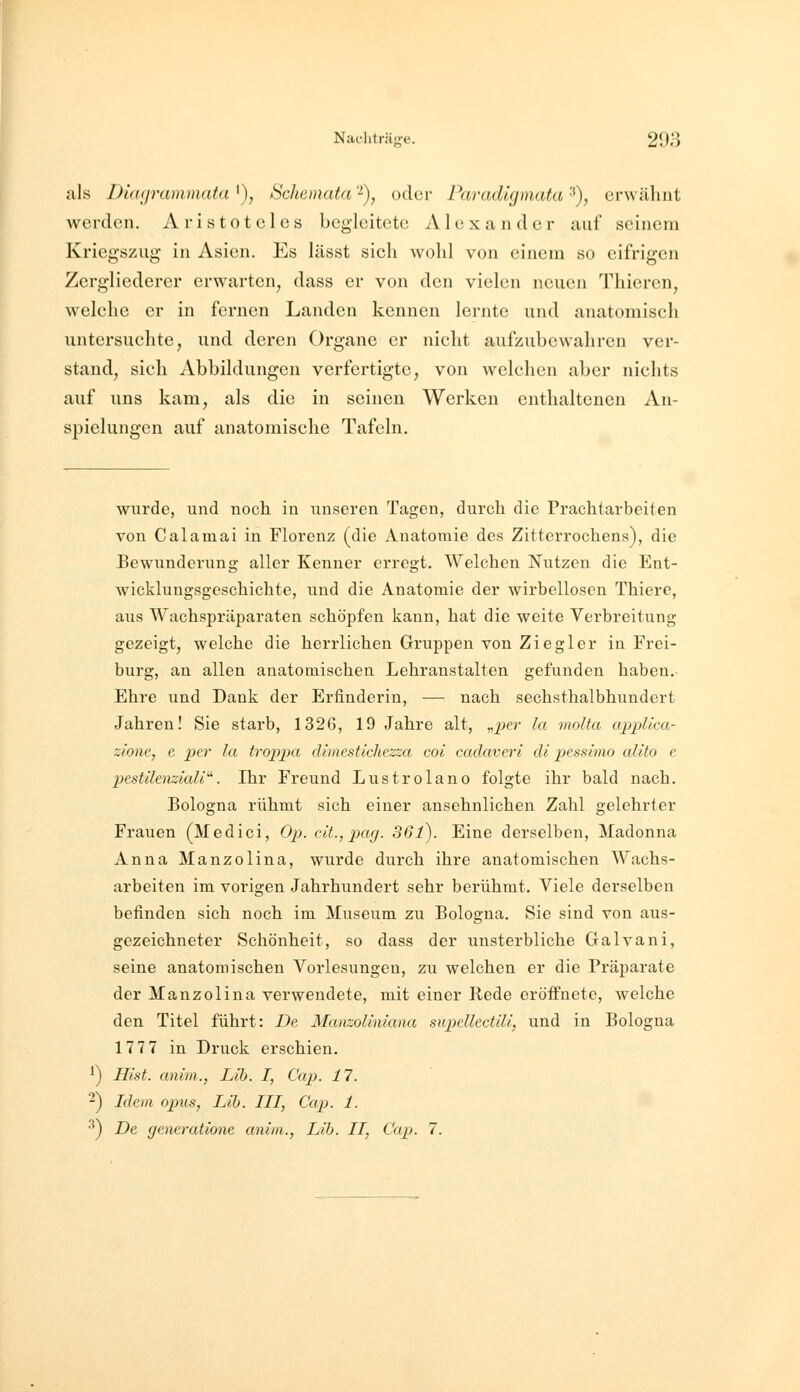 als Dünp-ammata '), Schemata -), oder Paradigmata ■*), erwähnt werden. Aristoteles begleitete Alexander auf seinem Kriegszug in Asien. Es lässt sich wohl von einem so eifrigen Zergliederer erwarten, dass er von den vielen neuen Thieren, welche er in fernen Landen kennen lernte und anatomisch untersuchte, und deren Organe er nicht aufzuLcwahren ver- stand, sich Abbildungen verfertigte, von welchen aber nichts auf uns kam, als die in seinen Werken enthaltenen An- spielungen auf anatomische Tafeln. wurde, und noch in unseren Tagen, durch die Prachtarbeiten von Calamai in Florenz (die Anatomie des Zitterrochens), die Bewunderung aller Kenner erregt. Welchen Nutzen die Ent- wicklungsgeschichte, und die Anatomie der wirbellosen Thiere, aus Wachspräparaten schöpfen kann, hat die weite Verbreitung gezeigt, welche die herrlichen Gruppen von Ziegler ia Frei- burg, au allen anatomischen Lehranstalten gefunden haben. Ehre und Dank der Erfinderin, — nach sechsthalbhundert Jahren! Sie starb, 1326, 19 Jahre alt, „jjcr la molta cqjpUca- zione, e per la troppa cUmestichezza coi cadaveri di pessimo alito e pestilenziaU'^. Ihr Freund Lustrolano folgte ihr bald nach. Bologna rühmt sich einer ansehnlichen Zahl gelehrter Frauen (Medici, Op. ca., jxig. 361). Eine derselben, Madonna Anna Manzolina, wiirde durch ihre anatomischen Wachs- arbeiten im vorigen Jahrhundert sehr berühmt. Viele derselben befinden sich noch im Museum zu Bologna. Sie sind von ai;s- gezeichneter Schönheit, so dass der unsterbliche Galvani, seine anatomischen Vorlesungen, zu welchen er die Präparate der Manzolina verwendete, mit einer Rede eröffnete, welche den Titel führt: De Manzollniana supdlectlli, und in Bologna 177 7 in Druck erschien. 1) Hlst. anim., Lib. I, Cap. 17. ^) Idem opus, Lib. III, Cap. 1. •^) De gcneratione anim., Lib. II, Cap. 7.