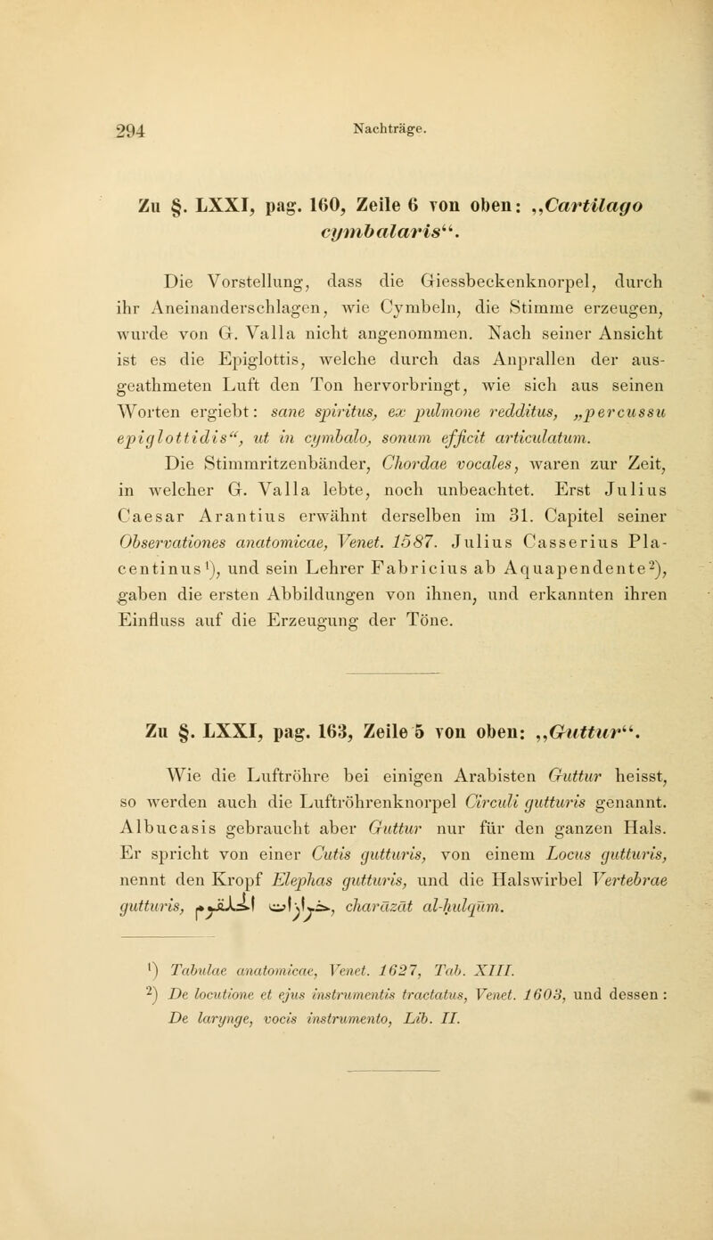 Zu §. LXXI, pag. 160, Zeile 6 ron oben: ,,CartUago ci/mbalaris^''. Die Vorstellung, dass die Giessbeckenknorpel, durch ihr Aneinanderschlagen, wie Cymbehij die Stimme erzeugen, wurde von G. Valla nicht angenommen. Nach seiner Ansicht ist es die Epiglottis, welche durch das Anprallen der aus- geathmeten Luft den Ton hervorbringt, wie sich aus seinen Worten ergiebt: sane Spiritus^ ex pulmone redditus, „percussu epiglottidis'^, ut in cymbalo, sonum effielt articidatum. Die Stimmritzenbänder, Chordae vocales, waren zur Zeit, in welcher G. Valla lebte, noch unbeachtet. Erst Julius Caesar Arantius erwähnt derselben im 31. Capitel seiner Observationes anatomicae, Venet. 1587. Julius Casserius Pla- centinus'), und sein Lehrer Fabricius ab Aquapendente^), gaben die ersten Abbildungen von ihnen, und erkannten ihren Einfluss auf die Erzeugung der Töne. Zu §. LXXI, pag. 163, Zeile 5 von oben: ,,Guttur^^. Wie die Luftröhre bei einigen Arabisten Guttur heisst, so werden auch die Luftröhrenknorpel Circuli gutturis genannt. Albucasis gebraucht aber Guttur nur für den ganzen Hals. Er spricht von einer Cutis gutturis, von einem Locus gutturis, nennt den Kropf Ehplias gutturis, und die Halswirbel Vertebrae gutturis, *yiXs.f cijfvLi:*., charäzät cd-lmlqüm. ') Tabulae anatomicae, Venet. 1627, Tab. XIII. 2) De locutione et ejus instrumentis tractatus, Venet. 1603, und dessen: De larynge, vocis instrumento, Lib. II.