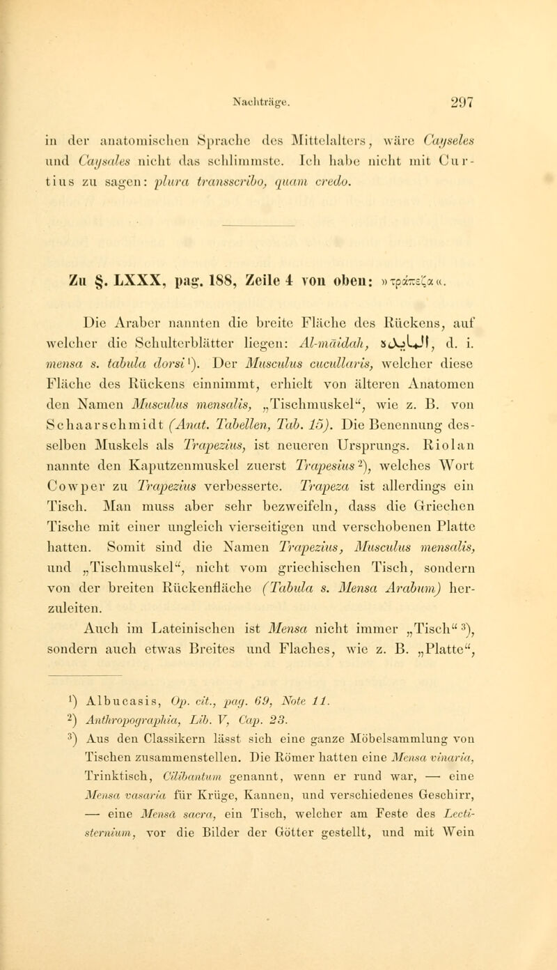 in der anatomisclien Sprache des ]\littelalt(!rs, wäre Ciujseles und Caysahs nicht das schlimmste. Ich habe nicht mit Cur- tius zu sagen: plwa transscriho, quam credo. Zu §. LXXX, pag. 188, Zeile i von oben: »ipaT^s^a«. Die Araber nannten die breite Fläche des Rückens, auf welcher die Schulterblätter liegen: Al-mätdah, sJoLjf, d. i. mensa s. tabida dorsi^). Der Musculus cucullaris, welcher diese Fläche des Rückens einnimmt, erhielt von älteren Anatomen den Namen Musculus menscdis, „Tischmuskel, wie z. B. von Schaarschmidt (Anat. Tabellen, Tab. 15). Die Benennung des- selben Muskels als Trapezius, ist neueren Ursprungs. Riolan nannte den Kaputzenmuskel zuerst Trapesius'^), welches Wort Cowper zu Trapezius verbesserte. Trapeza ist allerdings ein Tisch. Man muss aber sehr bezweifeln, dass die Griechen Tische mit einer ungleich vierseitigen und verschobenen Platte hatten. Somit sind die Namen Trapezius, Musculus mensalis, und „Tischmuskel, nicht vom griechischen Tisch, sondern von der breiten Rückenfläche (Tabula s. Mensa Arabum) her- zuleiten. Auch im Lateinischen ist Mensa nicht immer „Tisch ^\ sondern auch etwas Breites und Flaches, wie z. B. „Platte, ') Albucasis, Op. dt., pag. 69, Note 11. 2) Anthropograpliia, Lih. V, Cap. 23. '^) Aus den Classikern lässt sich eine ganze Möbelsammlung von Tischen zusammenstellen. Die Römer hatten eine Mensa vinaria, Trinktisch, Cüibantum genannt, wenn er rund war, —■ eine Mensa vasaria für Krüge, Kannen, und verschiedenes Geschirr, — eine Mensä sacra, ein Tisch, welcher am Feste des Lecti- stcrnium, vor die Bilder der Götter gestellt, und mit Wein