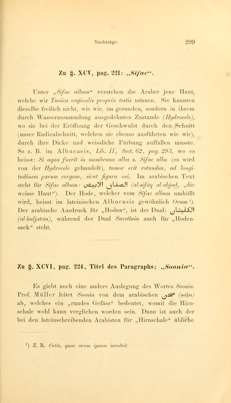 Zu §. XCV, pag. 221: „Sifac''. Unter „Sifac alhum verstehen die Araber jene Haut, vvelclic wir Tunica vaginalis propria testis nennen, Sic kannten dieselbe freilich nicht, wie wir, im gesunden, sondern in ihrem durch Wasseransammlung- ausgedehnten Zustande (Hydrocele), wo sie bei der Eröffnung der Geschwulst durch den Schnitt (unser Radicalschnitt, welchen sie ebenso ausführten wie wir), durch ihre Dicke und weissliche Färbung auffallen musste. So z. B. im Albucasis, Lib. II, Sect. 62, pag. 293, wo es heisst: Si aqua fuerit in membrana alba s. Sifac albo (es wird von der Hydrocele gehandelt), tumor erit 7'otimdiis, ad longi- tudinem parum vergens, sicut figura ovi. Im arabischen Text steht für /Sifac album: (jä^j^l (vlÄ^aJ) (al-sifäq al-ahjad, „die weisse Haut). Der Hode, welcher vom Sifac album umhüllt wird, heisst im lateinischen Albucasis gewöhnlich Ovum^). Der arabische Ausdruck für „Hoden, ist der Dual: (jUoJXfl (al-kidjatän), während der Dual Surethein auch für „Hoden- sack steht. Zu §. XCVI, pag. 221, Titel des Paragraplis: „Soonia''. Es giebt noch eine andere Auslegung des Wortes Soonia. Prof. Müller leitet Soonia von dem arabischen ^^ (sahn) ab, welches ein „rundes Gefäss bedeutet, womit die Hirn- schale wohl kann verglichen worden sein. Dann ist auch der bei den lateinschreibenden Arabisten für „Hirnschale übliche ^) Z. B. Cutis, quae ovum ipsum involvü.