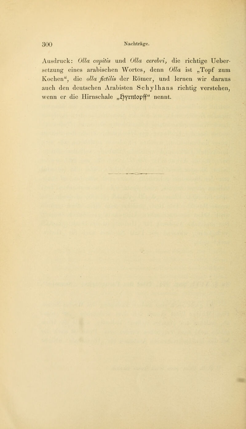 Ausdruck: Olla cajjitis und OUa cerehri, die richtige Ueber- setzung eines arabischen Wortes, denn OUa ist „Topf zum Kochen, die olla ßctilis der Römer, und lernen wir daraus auch den deutschen Arabisten Schylhans richtig verstehen, wenn er die Hirnschale „^y^'^topff nennt.