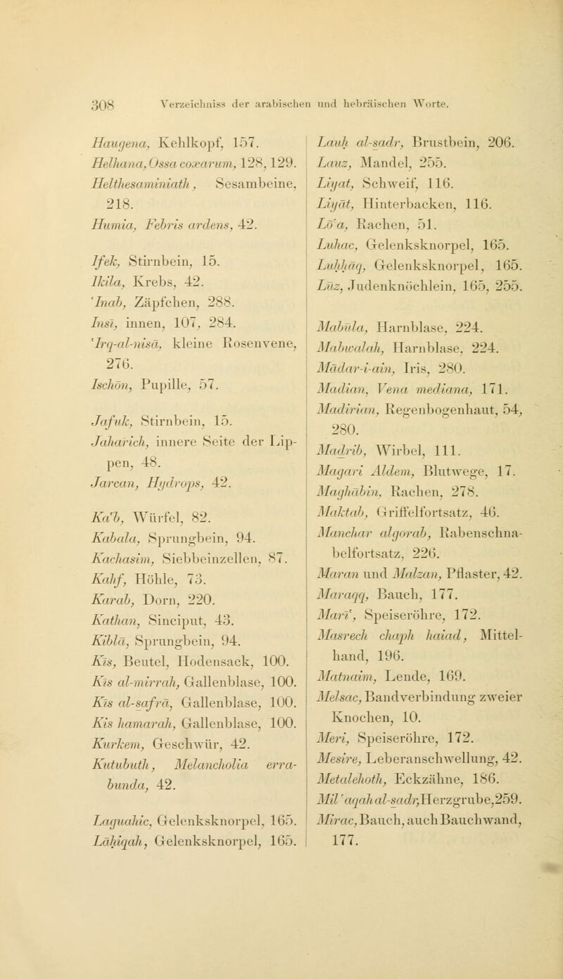 Hcmgena^ Kehlkopf, 157. Helhana,Ossa coxarum, 128,129. HeWiesaminiaili, Sesambeine, 218. Hiimia, Febris ardens, 42. Jfek^ Stirnbein, 15. Ikila^ Krebs, 42. 'Inab, Zäpfchen, 288. LisJ^ innen, 107, 284. '^Irq-al-msä, kleine Rosenvene, 276. Iscliön, Pupille, 57. Jafuk, Stirnbein, 15. Jdliaricli, innere Seite der Flip- pen, 48. Jarcan, Hijdrops, 42. Kah, Würfel, 82. Kabcda, Sprungbein, 94. Kacliashn, Siebbeinzellen, 87. Kahf, Höhle, 73. Karab, Dorn, 220. Kathan, Sinciput, 43. Kiblä, Sprungbein, 94. Kis, Beutel, Hodensack, 100. Ku al-mi7'rah, Gallenblase, 100. Kis al-safrä, Gallenblase, 100. Kis liamarali, Gallenblase, 100. Kurhem, Geschwür, 42. Kutubutli, Mdancliolia erra- bimda, 42. Laguahic, Gelenksknorpel, 165. Lähiqah, Gelenksknorpel, 165. Lauh al-sadr, Brustbein, 206. Lauz, Mandel, 255. Llyat, Schweif, 116. Liyät, Hinterbacken, 116. Loa, Rachen, 51. Luhac, Gelenksknorpel, 165. Lulihäq, Gelenksknorpel, 165. Lüz, Judenknöchlein, 165, 255. Mabida, Harnblase, 224. Mabwalah, Harnblase, 224. Mädar-i-ain, Iris, 280. Madian, Vena mediana, 171. Madirian, Regenbogenhaut, 54, 280. Madrib, Wirbel, 111. Magari Aldem, Blutwege, 17. Maghäbin, Rachen, 278. Maktab, Griffelfortsatz, 46. Mancliar aJgorab, Rabenschna- belfortsatz, 226. Maran und Malzan, Pflaster, 42. Maraqq, Bauch, 177. Marf, Speiseröhre, 172. Masrech chaph haiad, Mittel- hand, 196. Matnaiin, Lende, 169. Melsac, Bandverbindung zweier Knochen, 10. Meri, Speiseröhre, 172. Mesire, Leberanschwellung, 42. Metalehoth, Eckzähne, 186. Mil 'aqah a/-£rtcZ?)Herzgrube,259. Mlrac, Bauch, auch Bauch wand, 177.