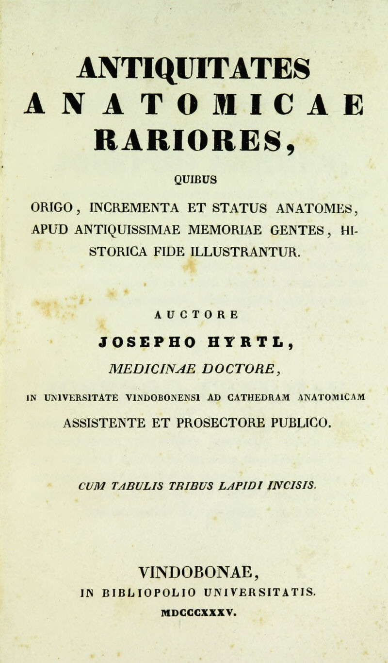 ANTIQUITATES AtfATOMICAE RARIORES, QUIBUS ORIGO, INCREMENTA ET STATUS ANATOMES, APUD ANTIQUISSIMAE MEMORIAE GENTES, HI- STORICA FIDE ILLUSTRANTUR. A U C T O R E JOSEPHO HYRTL, MEDICINAE DOCTORE, 1N UNIVERSITATE VlNDOBONENSl AD CATHEDRAM ANATOMICAM ASSISTENTE ET PROSECTORE PUBLICO. CUM TABULIS TRIBUS LAPIDIINCISIS. VINDOBONAE, Ifl BIBLIOPOLIO UNIVERSITATIS. MDCCCXXXV.