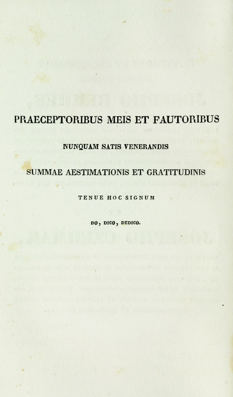 PRAECEPTORIBUS MEIS ET FAUTORIBUS NUNQUAM SATIS VENERANDIS SUMMAE AESTIMATIONIS ET GRATITUDINIS TENUE HOC SIGNUM DO, DICO, DEDICO.