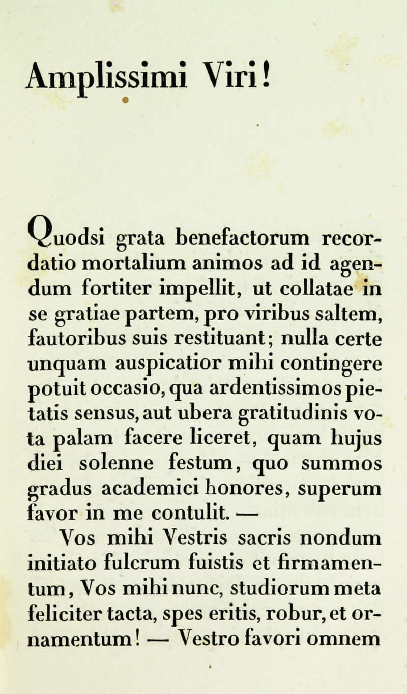 Amplissimi Viri! ^cuodsi grata benefactorum recor- datio mortalium animos ad id agen- dum fortiter impellit, ut collatae in se gratiae partem, pro viribus saltem, fautoribus suis restituant; nulla certe unquam auspicatior mihi contingere potuit occasio, qua ardentissimos pie- tatis sensus,aut ubera gratitudinis vo- ta palam facere liceret, quam hujus diei solenne festum, quo summos gradus academici honores, superum favor in me contulit. — Vos mihi Vestris sacris nondum initiato fulcrum fuistis et firmamen- tum, Vos mihinunc, studiorummeta feliciter tacta, spes eritis, robur, et or- namentum! — Vestro favori omnem
