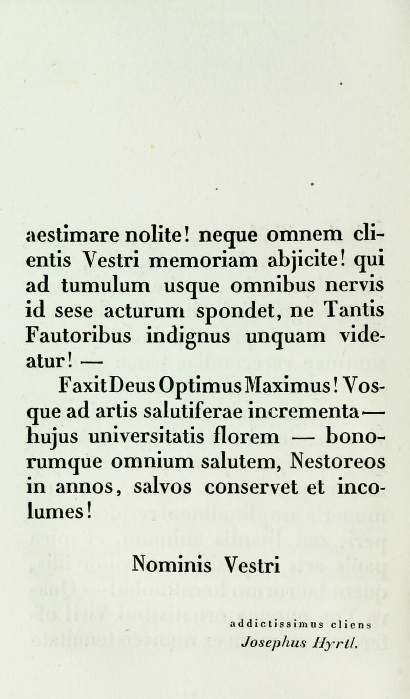 aestimare nolite! neque omnem cli- entis Vestri memoriam abjicite! qui ad tumulum usque omnibus nervis id sese acturum spondet, ne Tantis Fautoribus indignus unquam vide- atur! — FaxitDeus OptimusMaximus! Vos- que ad artis salutiferae incrementa— hujus universitatis florem — bono- rumque omnium salutem, Nestoreos in annos, salvos conservet et inco- lumes! Nominis Vestri addic tissimus clicns Josephus Hyril.