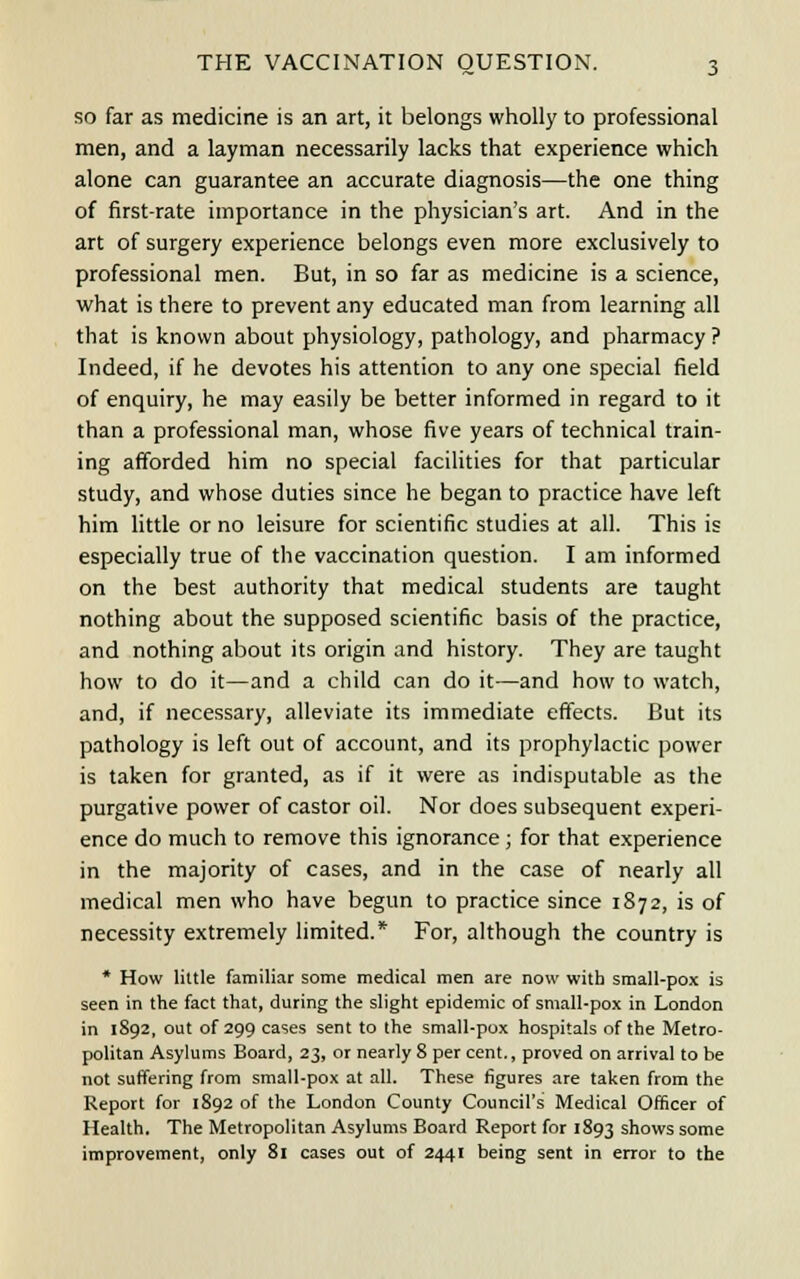 so far as medicine is an art, it belongs wholly to professional men, and a layman necessarily lacks that experience which alone can guarantee an accurate diagnosis—the one thing of first-rate importance in the physician's art. And in the art of surgery experience belongs even more exclusively to professional men. But, in so far as medicine is a science, what is there to prevent any educated man from learning all that is known about physiology, pathology, and pharmacy ? Indeed, if he devotes his attention to any one special field of enquiry, he may easily be better informed in regard to it than a professional man, whose five years of technical train- ing afforded him no special facilities for that particular study, and whose duties since he began to practice have left him little or no leisure for scientific studies at all. This is especially true of the vaccination question. I am informed on the best authority that medical students are taught nothing about the supposed scientific basis of the practice, and nothing about its origin and history. They are taught how to do it—and a child can do it—and how to watch, and, if necessary, alleviate its immediate effects. But its pathology is left out of account, and its prophylactic power is taken for granted, as if it were as indisputable as the purgative power of castor oil. Nor does subsequent experi- ence do much to remove this ignorance; for that experience in the majority of cases, and in the case of nearly all medical men who have begun to practice since 1872, is of necessity extremely limited.* For, although the country is * How little familiar some medical men are now with small-pox is seen in the fact that, during the slight epidemic of small-pox in London in 1892, out of 299 cases sent to the small-pox hospitals of the Metro- politan Asylums Board, 23, or nearly 8 per cent., proved on arrival to be not suffering from small-pox at all. These figures are taken from the Report for 1892 of the London County Council's Medical Officer of Health. The Metropolitan Asylums Board Report for 1893 shows some improvement, only 81 cases out of 2441 being sent in error to the