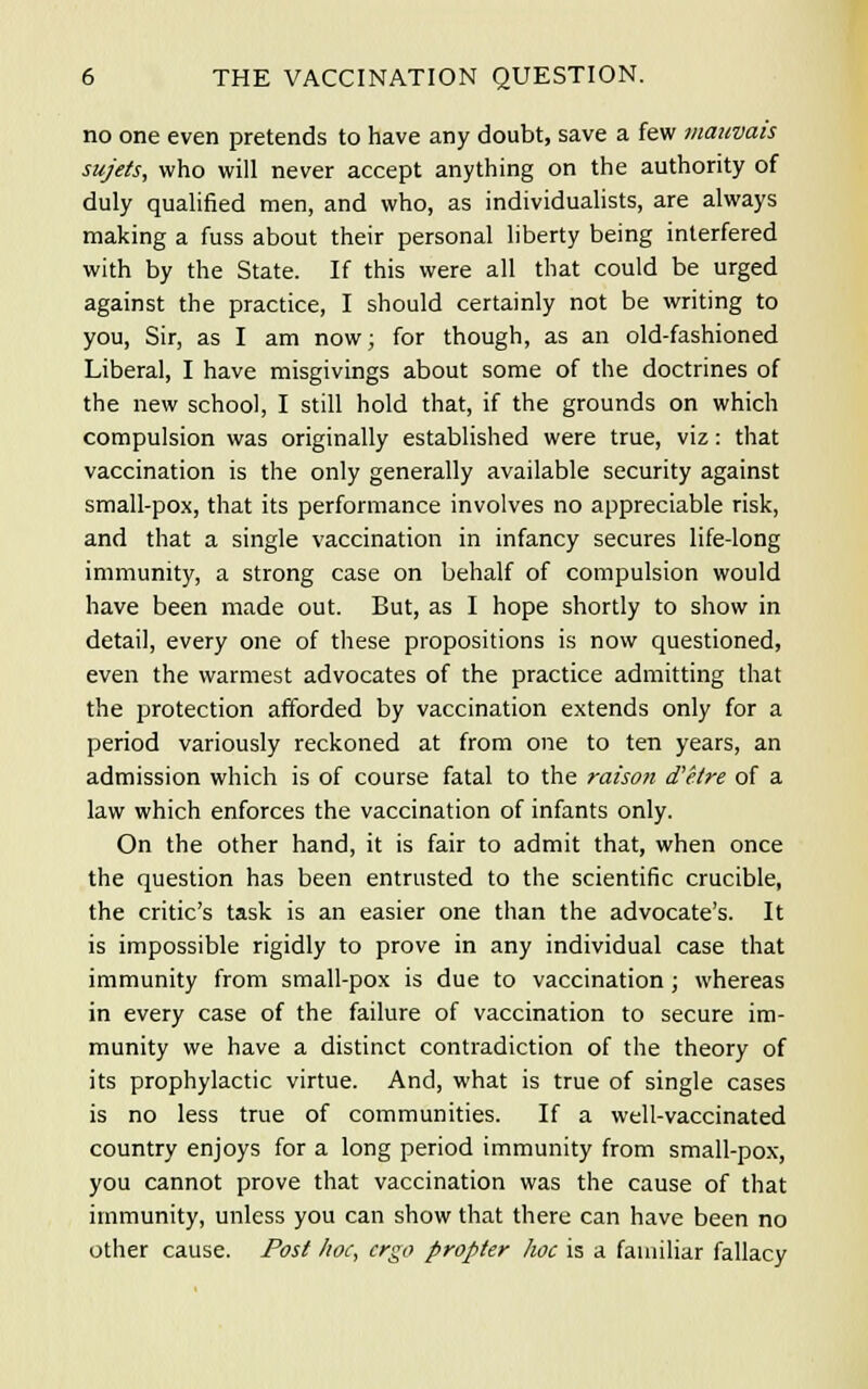 no one even pretends to have any doubt, save a few mauvais sujets, who will never accept anything on the authority of duly qualified men, and who, as individualists, are always making a fuss about their personal liberty being interfered with by the State. If this were all that could be urged against the practice, I should certainly not be writing to you, Sir, as I am now; for though, as an old-fashioned Liberal, I have misgivings about some of the doctrines of the new school, I still hold that, if the grounds on which compulsion was originally established were true, viz: that vaccination is the only generally available security against small-pox, that its performance involves no appreciable risk, and that a single vaccination in infancy secures life-long immunity, a strong case on behalf of compulsion would have been made out. But, as I hope shortly to show in detail, every one of these propositions is now questioned, even the warmest advocates of the practice admitting that the protection afforded by vaccination extends only for a period variously reckoned at from one to ten years, an admission which is of course fatal to the raison d'etre of a law which enforces the vaccination of infants only. On the other hand, it is fair to admit that, when once the question has been entrusted to the scientific crucible, the critic's task is an easier one than the advocate's. It is impossible rigidly to prove in any individual case that immunity from small-pox is due to vaccination; whereas in every case of the failure of vaccination to secure im- munity we have a distinct contradiction of the theory of its prophylactic virtue. And, what is true of single cases is no less true of communities. If a well-vaccinated country enjoys for a long period immunity from small-pox, you cannot prove that vaccination was the cause of that immunity, unless you can show that there can have been no other cause. Post hoc, ergo propter hoc is a familiar fallacy