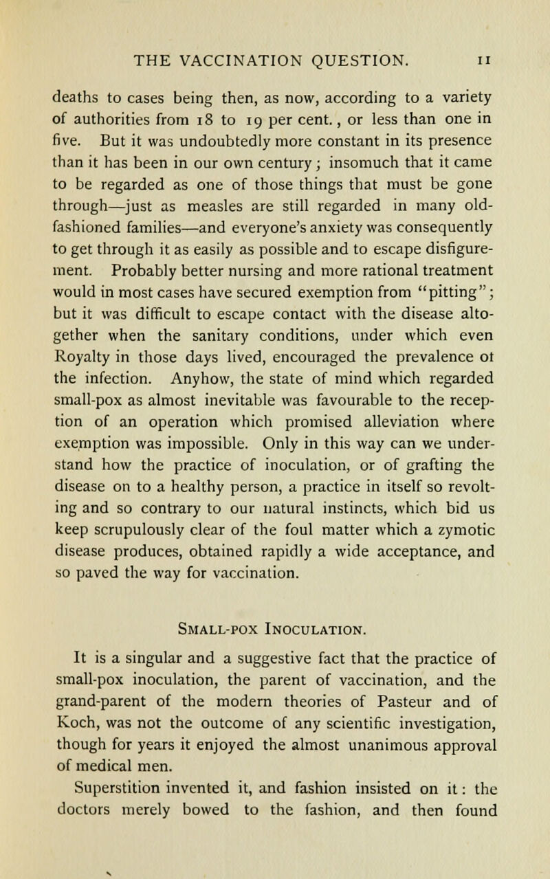 deaths to cases being then, as now, according to a variety of authorities from 18 to 19 per cent., or less than one in five. But it was undoubtedly more constant in its presence than it has been in our own century ; insomuch that it came to be regarded as one of those things that must be gone through—just as measles are still regarded in many old- fashioned families—and everyone's anxiety was consequently to get through it as easily as possible and to escape disfigure- ment. Probably better nursing and more rational treatment would in most cases have secured exemption from pitting; but it was difficult to escape contact with the disease alto- gether when the sanitary conditions, under which even Royalty in those days lived, encouraged the prevalence ot the infection. Anyhow, the state of mind which regarded small-pox as almost inevitable was favourable to the recep- tion of an operation which promised alleviation where exemption was impossible. Only in this way can we under- stand how the practice of inoculation, or of grafting the disease on to a healthy person, a practice in itself so revolt- ing and so contrary to our natural instincts, which bid us keep scrupulously clear of the foul matter which a zymotic disease produces, obtained rapidly a wide acceptance, and so paved the way for vaccination. Small-pox Inoculation. It is a singular and a suggestive fact that the practice of small-pox inoculation, the parent of vaccination, and the grand-parent of the modern theories of Pasteur and of Koch, was not the outcome of any scientific investigation, though for years it enjoyed the almost unanimous approval of medical men. Superstition invented it, and fashion insisted on it: the doctors merely bowed to the fashion, and then found