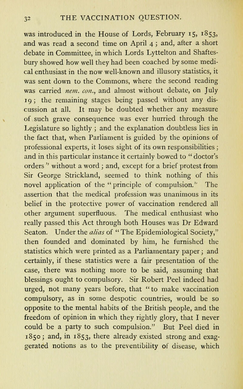 was introduced in the House of Lords, February 15, 1853, and was read a second time on April 4; and, after a short debate in Committee, in which Lords Lyttelton and Shaftes- bury showed how well they had been coached by some medi- cal enthusiast in the now well-known and illusory statistics, it was sent down to the Commons, where the second reading was carried nem. con., and almost without debate, on July 19; the remaining stages being passed without any dis- cussion at all. It may be doubted whether any measure of such grave consequence was ever hurried through the Legislature so lightly ; and the explanation doubtless lies in the fact that, when Parliament is guided by the opinions of professional experts, it loses sight of its own responsibilities ; and in this particular instance it certainly bowed to  doctor's orders  without a word ; and, except for a brief protest from Sir George Strickland, seemed to think nothing of this novel application of the principle of compulsion.'' The assertion that the medical profession was unanimous in its belief in the protective power of vaccination rendered all other argument superfluous. The medical enthusiast who really passed this Act through both Houses was Dr Edward Seaton. Under the alias of  The Epidemiological Society, then founded and dominated by him, he furnished the statistics which were printed as a Parliamentary paper; and certainly, if these statistics were a fair presentation of the case, there was nothing more to be said, assuming that blessings ought to compulsory. Sir Robert Peel indeed had urged, not many years before, that  to make vaccination compulsory, as in some despotic countries, would be so opposite to the mental habits of the British people, and the freedom of opinion in which they rightly glory, that I never could be a party to such compulsion. But Peel died in 1850; and, in 1853, there already existed strong and exag- gerated notions as to the preventibility of disease, which