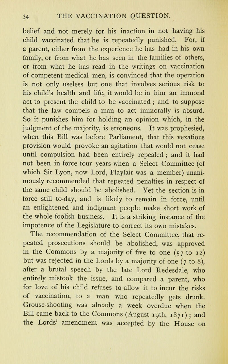 belief and not merely for his inaction in not having his child vaccinated that he is repeatedly punished. For, if a parent, either from the experience he has had in his own family, or from what he has seen in the families of others, or from what he has read in the writings on vaccination of competent medical men, is convinced that the operation is not only useless but one that involves serious risk to his child's health and life, it would be in him an immoral act to present the child to be vaccinated ; and to suppose that the law compels a man to act immorally is absurd. So it punishes him for holding an opinion which, in the judgment of the majority, is erroneous. It was prophesied, when this Bill was before Parliament, that this vexatious provision would provoke an agitation that would not cease until compulsion had been entirely repealed; and it had not been in force four years when a Select Committee (of which Sir Lyon, now Lord, Playfair was a member) unani- mously recommended that repeated penalties in respect of the same child should be abolished. Yet the section is in force still to-day, and is likely to remain in force, until an enlightened and indignant people make short work of the whole foolish business. It is a striking instance of the impotence of the Legislature to correct its own mistakes. The recommendation of the Select Committee, that re- peated prosecutions should be abolished, was approved in the Commons by a majority of five to one (57 to 12) but was rejected in the Lords by a majority of one (7 to 8), after a brutal speech by the late Lord Redesdale, who entirely mistook the issue, and compared a parent, who for love of his child refuses to allow it to incur the risks of vaccination, to a man who repeatedly gets drunk. Grouse-shooting was already a week overdue when the Bill came back to the Commons (August 19th, 1871); and the Lords' amendment was accepted by the House on