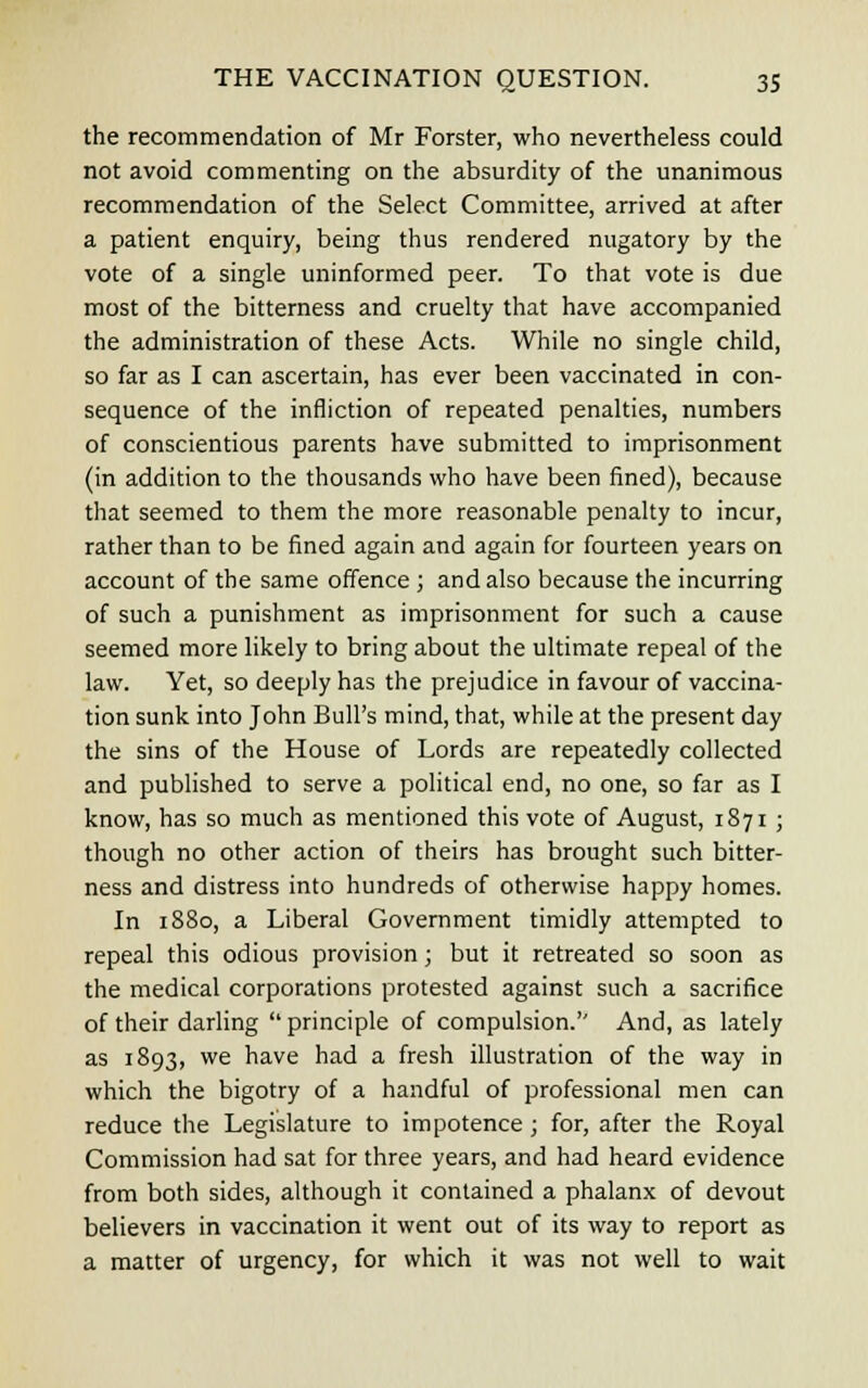 the recommendation of Mr Forster, who nevertheless could not avoid commenting on the absurdity of the unanimous recommendation of the Select Committee, arrived at after a patient enquiry, being thus rendered nugatory by the vote of a single uninformed peer. To that vote is due most of the bitterness and cruelty that have accompanied the administration of these Acts. While no single child, so far as I can ascertain, has ever been vaccinated in con- sequence of the infliction of repeated penalties, numbers of conscientious parents have submitted to imprisonment (in addition to the thousands who have been fined), because that seemed to them the more reasonable penalty to incur, rather than to be fined again and again for fourteen years on account of the same offence ; and also because the incurring of such a punishment as imprisonment for such a cause seemed more likely to bring about the ultimate repeal of the law. Yet, so deeply has the prejudice in favour of vaccina- tion sunk into John Bull's mind, that, while at the present day the sins of the House of Lords are repeatedly collected and published to serve a political end, no one, so far as I know, has so much as mentioned this vote of August, 1871 ; though no other action of theirs has brought such bitter- ness and distress into hundreds of otherwise happy homes. In 1880, a Liberal Government timidly attempted to repeal this odious provision; but it retreated so soon as the medical corporations protested against such a sacrifice of their darling  principle of compulsion.'' And, as lately as 1893, we have had a fresh illustration of the way in which the bigotry of a handful of professional men can reduce the Legislature to impotence; for, after the Royal Commission had sat for three years, and had heard evidence from both sides, although it contained a phalanx of devout believers in vaccination it went out of its way to report as a matter of urgency, for which it was not well to wait