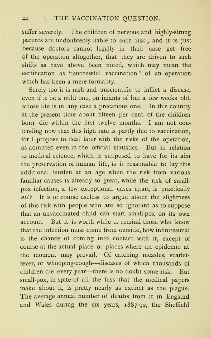 suffer severely. The children of nervous and highly-strung parents are undoubtedly liable to such risk ; and it is just because doctors cannot legally in their case get free of the operation altogether, that they are driven to such shifts as have above been noted, which may mean the certification as  successful vaccination of an operation which has been a mere formality. Surely too it is rash and unscientific to inflict a disease, even if it be a mild one, on infants of but a few weeks old, whose life is in any case a precarious one. In this country at the present time about fifteen per cent, of the children born die within the first twelve months. I am not con- tending now that this high rate is partly due to vaccination, for I propose to deal later with the risks of the operation, as admitted even in the official statistics. But in relation to medical science, which is supposed to have for its aim the preservation of human life, is it reasonable to lay this additional burden at an age when the risk from various familiar causes is already so great, while the risk of small- pox infection, a lew exceptional cases apart, is practically nil? It is ot course useless to argue about the slightness of this risk with people who are so ignorant as to suppose that an unvaccinated child can start small-pox on its own account. But it is worth while to remind those who know that the infection must come from outside, how infinitesimal is the chance of coming into contact with it, except of course at the actual place or places where an epidemic at the moment may prevail. Of catching measles, scarlet- fever, or whooping-cough—diseases of which thousands of children die every year—there is no doubt some risk. But small-pox, in spite of all the fuss that the medical papers make about it, is pretty nearly as extinct as the plague. The average annual number of deaths from it in England and Wales during the six years, 1887-92, the Sheffield