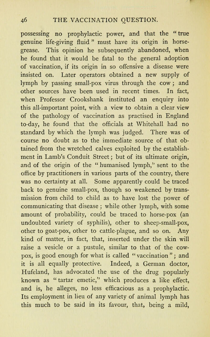 possessing no prophylactic power, and that the  true genuine life-giving fluid  must have its origin in horse- grease. This opinion he subsequently abandoned, when he found that it would be fatal to the general adoption of vaccination, if its origin in so offensive a disease were insisted on. Later operators obtained a new supply of lymph by passing small-pox virus through the cow ; and other sources have been used in recent times. In fact, when Professor Crookshank instituted an enquiry into this all-important point, with a view to obtain a clear view of the pathology of vaccination as practised in England to-day, he found that the officials at Whitehall had no standard by which the lymph was judged. There was of course no doubt as to the immediate source of that ob- tained from the wretched calves exploited by the establish- ment in Lamb's Conduit Street; but of its ultimate origin, and of the origin of the  humanised lymph, sent to the office by practitioners in various parts of the country, there was no certainty at all. Some apparently could be traced back to genuine small-pox, though so weakened by trans- mission from child to child as to have lost the power of communicating that disease ; while other lymph, with some amount of probability, could be traced to horse-pox (an undoubted variety of syphilis), other to sheep-small-pox, other to goat-pox, other to cattle-plague, and so on. Any kind of matter, in fact, that, inserted under the skin will raise a vesicle or a pustule, similar to that of the cow- pox, is good enough for what is called  vaccination  ; and it is all equally protective. Indeed, a German doctor, Hufeland, has advocated the use of the drug popularly known as  tartar emetic, which produces a like effect, and is, he alleges, no less efficacious as a prophylactic. Its employment in lieu of any variety of animal lymph has this much to be said in its favour, that, being a mild,