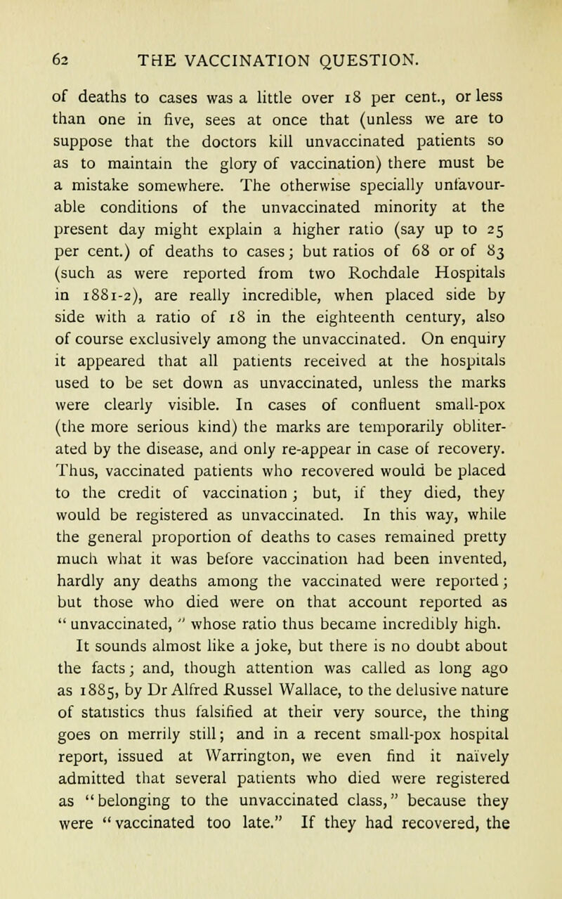 of deaths to cases was a little over 18 per cent., or less than one in five, sees at once that (unless we are to suppose that the doctors kill unvaccinated patients so as to maintain the glory of vaccination) there must be a mistake somewhere. The otherwise specially unfavour- able conditions of the unvaccinated minority at the present day might explain a higher ratio (say up to 25 per cent.) of deaths to cases; but ratios of 68 or of 83 (such as were reported from two Rochdale Hospitals in 1881-2), are really incredible, when placed side by side with a ratio of 18 in the eighteenth century, also of course exclusively among the unvaccinated. On enquiry it appeared that all patients received at the hospitals used to be set down as unvaccinated, unless the marks were clearly visible. In cases of confluent small-pox (the more serious kind) the marks are temporarily obliter- ated by the disease, and only re-appear in case of recovery. Thus, vaccinated patients who recovered would be placed to the credit of vaccination; but, if they died, they would be registered as unvaccinated. In this way, while the general proportion of deaths to cases remained pretty much what it was before vaccination had been invented, hardly any deaths among the vaccinated were reported; but those who died were on that account reported as  unvaccinated,  whose ratio thus became incredibly high. It sounds almost like a joke, but there is no doubt about the facts; and, though attention was called as long ago as 1885, by Dr Alfred Russel Wallace, to the delusive nature of statistics thus falsified at their very source, the thing goes on merrily still; and in a recent small-pox hospital report, issued at Warrington, we even find it naively admitted that several patients who died were registered as belonging to the unvaccinated class, because they were vaccinated too late. If they had recovered, the