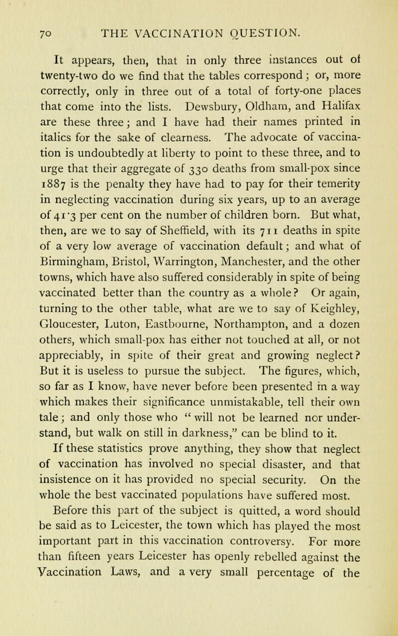 It appears, then, that in only three instances out ol twenty-two do we find that the tables correspond; or, more correctly, only in three out of a total of forty-one places that come into the lists. Dewsbury, Oldham, and Halifax are these three; and I have had their names printed in italics for the sake of clearness. The advocate of vaccina- tion is undoubtedly at liberty to point to these three, and to urge that their aggregate of 330 deaths from small-pox since 1887 is the penalty they have had to pay for their temerity in neglecting vaccination during six years, up to an average of 41 3 per cent on the number of children born. But what, then, are we to say of Sheffield, with its 711 deaths in spite of a very low average of vaccination default; and what of Birmingham, Bristol, Warrington, Manchester, and the other towns, which have also suffered considerably in spite of being vaccinated better than the country as a whole ? Or again, turning to the other table, what are we to say of Keighley, Gloucester, Luton, Eastbourne, Northampton, and a dozen others, which small-pox has either not touched at all, or not appreciably, in spite of their great and growing neglect? But it is useless to pursue the subject. The figures, which, so far as I know, have never before been presented in a way which makes their significance unmistakable, tell their own tale; and only those who  will not be learned nor under- stand, but walk on still in darkness, can be blind to it. If these statistics prove anything, they show that neglect of vaccination has involved no special disaster, and that insistence on it has provided no special security. On the whole the best vaccinated populations have suffered most. Before this part of the subject is quitted, a word should be said as to Leicester, the town which has played the most important part in this vaccination controversy. For more than fifteen years Leicester has openly rebelled against the Vaccination Laws, and a very small percentage of the