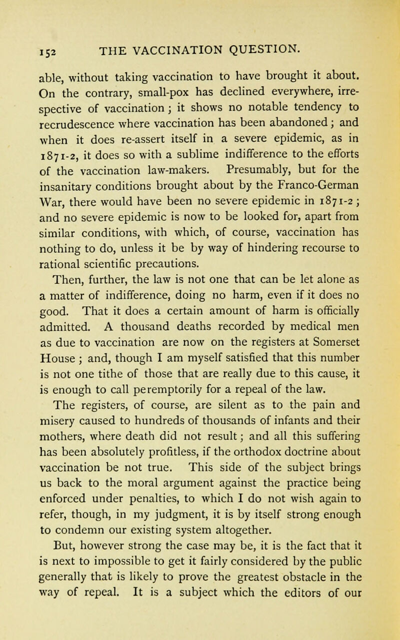 able, without taking vaccination to have brought it about. On the contrary, small-pox has declined everywhere, irre- spective of vaccination; it shows no notable tendency to recrudescence where vaccination has been abandoned; and when it does re-assert itself in a severe epidemic, as in 1871-2, it does so with a sublime indifference to the efforts of the vaccination law-makers. Presumably, but for the insanitary conditions brought about by the Franco-German War, there would have been no severe epidemic in 1871-2; and no severe epidemic is now to be looked for, apart from similar conditions, with which, of course, vaccination has nothing to do, unless it be by way of hindering recourse to rational scientific precautions. Then, further, the law is not one that can be let alone as a matter of indifference, doing no harm, even if it does no good. That it does a certain amount of harm is officially admitted. A thousand deaths recorded by medical men as due to vaccination are now on the registers at Somerset House ; and, though I am myself satisfied that this number is not one tithe of those that are really due to this cause, it is enough to call peremptorily for a repeal of the law. The registers, of course, are silent as to the pain and misery caused to hundreds of thousands of infants and their mothers, where death did not result; and all this suffering has been absolutely profitless, if the orthodox doctrine about vaccination be not true. This side of the subject brings us back to the moral argument against the practice being enforced under penalties, to which I do not wish again to refer, though, in my judgment, it is by itself strong enough to condemn our existing system altogether. But, however strong the case may be, it is the fact that it is next to impossible to get it fairly considered by the public generally that is likely to prove the greatest obstacle in the way of repeal. It is a subject which the editors of our