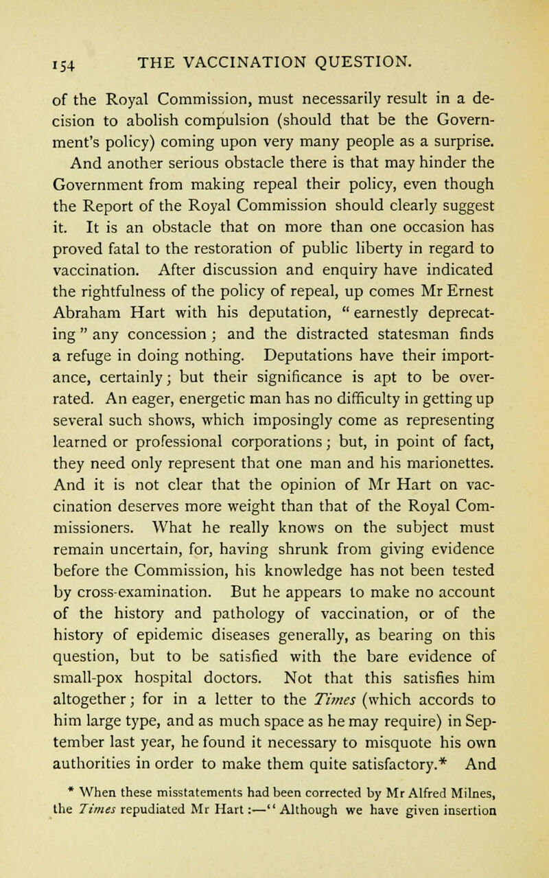 of the Royal Commission, must necessarily result in a de- cision to abolish compulsion (should that be the Govern- ment's policy) coming upon very many people as a surprise. And another serious obstacle there is that may hinder the Government from making repeal their policy, even though the Report of the Royal Commission should clearly suggest it. It is an obstacle that on more than one occasion has proved fatal to the restoration of public liberty in regard to vaccination. After discussion and enquiry have indicated the rightfulness of the policy of repeal, up comes Mr Ernest Abraham Hart with his deputation,  earnestly deprecat- ing  any concession ; and the distracted statesman finds a refuge in doing nothing. Deputations have their import- ance, certainly; but their significance is apt to be over- rated. An eager, energetic man has no difficulty in getting up several such shows, which imposingly come as representing learned or professional corporations; but, in point of fact, they need only represent that one man and his marionettes. And it is not clear that the opinion of Mr Hart on vac- cination deserves more weight than that of the Royal Com- missioners. What he really knows on the subject must remain uncertain, for, having shrunk from giving evidence before the Commission, his knowledge has not been tested by cross-examination. But he appears to make no account of the history and pathology of vaccination, or of the history of epidemic diseases generally, as bearing on this question, but to be satisfied with the bare evidence of small-pox hospital doctors. Not that this satisfies him altogether; for in a letter to the Times (which accords to him large type, and as much space as he may require) in Sep- tember last year, he found it necessary to misquote his own authorities in order to make them quite satisfactory.* And * When these misstatements had been corrected by Mr Alfred Milnes, the Times repudiated Mr Hart:—Although we have given insertion