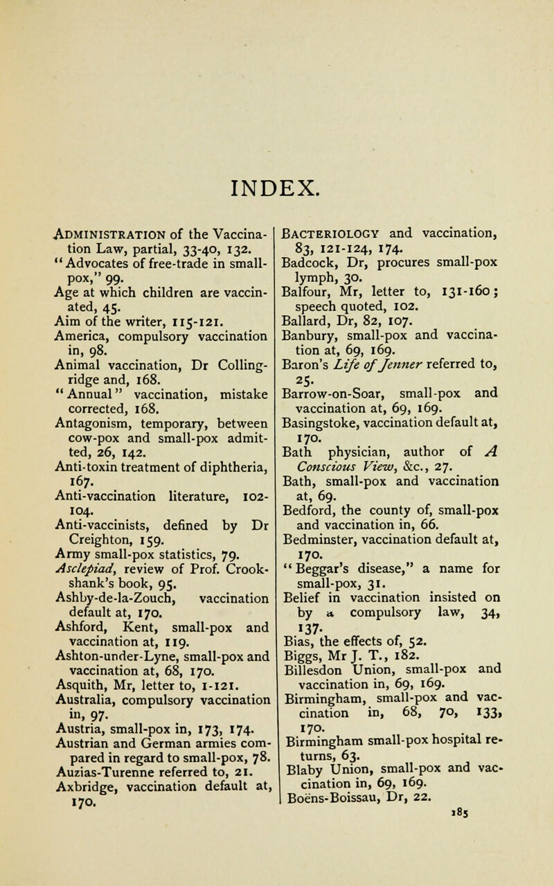 INDEX. Administration of the Vaccina- tion Law, partial, 33-40, 132. Advocates of free-trade in small- pox, 99. Age at which children are vaccin- ated, 45. Aim of the writer, 115-121. America, compulsory vaccination in, 98. Animal vaccination, Dr Colling- ridge and, 168.  Annual vaccination, mistake corrected, 168. Antagonism, temporary, between cow-pox and small-pox admit- ted, 26, 142. Anti-toxin treatment of diphtheria, 167. Anti-vaccination literature, 102- 104. Anti-vaccinists, defined by Dr Creighton, 159. Army small-pox statistics, 79. Asclepiad, review of Prof. Crook- shank's book, 95. Ashby-de-la-Zouch, vaccination default at, 170. Ashford, Kent, small-pox and vaccination at, 119. Ashton-under-Lyne, small-pox and vaccination at, 68, 170. Asquith, Mr, letter to, 1-121. Australia, compulsory vaccination in, 97. Austria, small-pox in, 173, 174. Austrian and German armies com- pared in regard to small-pox, 78. Auzias-Turenne referred to, 21. Axbridge, vaccination default at, 170. Bacteriology and vaccination, 83, 121-124, 174. Badcock, Dr, procures small-pox lymph, 30. Balfour, Mr, letter to, 131-160; speech quoted, 102. Ballard, Dr, 82, 107. Banbury, small-pox and vaccina- tion at, 69, 169. Baron's Life of Jenner referred to, 25. Barrow-on-Soar, small-pox and vaccination at, 69, 169. Basingstoke, vaccination default at, 170. Bath physician, author of A Conscious View, &c, 27. Bath, small-pox and vaccination at, 69. Bedford, the county of, small-pox and vaccination in, 66. Bedminster, vaccination default at, 170.  Beggar's disease, a name for small-pox, 31. Belief in vaccination insisted on by a compulsory law, 34, 137- Bias, the effects of, 52. Biggs, Mr J. T., 182. Billesdon Union, small-pox and vaccination in, 69, 169. Birmingham, small-pox and vac- cination in, 68, 70, 133, 170. Birmingham small-pox hospital re- turns, 63. Blaby Union, small-pox and vac- cination in, 69, 169. Boens-Boissau, Dr, 22.