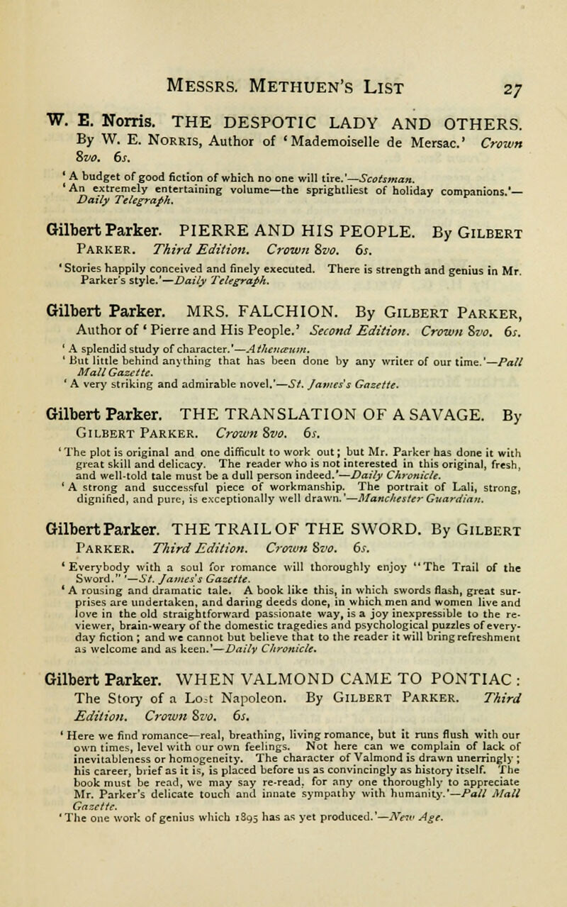 W. E. Norris. THE DESPOTIC LADY AND OTHERS. By W. E. Norris, Author of 'Mademoiselle de Mersac' Crown Svo. 6s. ' A budget of good fiction of which no one will tire.'—Scotsman. ' An extremely entertaining volume—the sprightliest of holiday companions.'— Daily Telegraph. Gilbert Parker. PIERRE AND HIS PEOPLE. By Gilbert Parker. Third Edition. Crown %vo. 6s. ' Stories happily conceived and finely executed. There is strength and genius in Mr. Parker's style.'—Daily Telegraph. Gilbert Parker. MRS. FALCHION. By Gilbert Parker, Author of Pierre and His People.' Second Edition. Crown $vo. 6s. ' A splendid study of character.'—Athetitettm. 1 But little behind anything that has been done by any writer of our time.'—Pall Mall Gazette. ' A very striking and admirable novel.'—St. Javiess Gazette. Gilbert Parker. THE TRANSLATION OF A SAVAGE. By Gilbert Parker. Crown Bvo. 6s. 4 The plot is original and one difficult to work out; but Mr. Parker has done it with great skill and delicacy. The reader who is not interested in this original, fresh, and well-told tale must be a dull person indeed.'—Daily Chronicle. 'A strong and successful piece of workmanship. The portrait of Lali, strong, dignified, and pure, is exceptionally well drawn.'—Manchester Guardian. Gilbert Parker. THE TRAIL OF THE SWORD. By Gilbert Parker. Third Edition. Crown Svo. 6s. * Everybody with a soul for romance will thoroughly enjoy The Trail of the Sword. '—SI. James's Gazette. ' A rousing and dramatic tale. A book like this, In which swords flash, great sur- prises are undertaken, and daring deeds done, in which men and women live and love in the old straightforward passionate way, is a joy inexpressible to the re- viewer, brain-weary of the domestic tragedies and psychological puzzles of every- day fiction ; and we cannot but believe that to the reader it will bring refreshment as welcome and as keen.'—Daily Chronicle. Gilbert Parker. WHEN VALMOND CAME TO PONTIAC : The Story of a Lo.-t Napoleon. By Gilbert Parker. Third Edition. Crown Svo. 6s. ' Here we find romance—real, breathing, living romance, but it runs flush with our own times, level with our own feelings. Not here can we complain of lack of inevitableness or homogeneity. The character of Valmond is drawn unerringly ; his career, brief as it is, is placed before us as convincingly as history itself. The book must be read, we may say re-read; for any one thoroughly to appreciate Mr. Parker's delicate touch and innate sympathy with humanity.—Pall Mall Gazette. 'The one work of genius which 1895 has as yet produced.'— New Age.