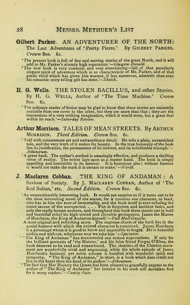 Gilbert Parker. AN ADVENTURER OF THE NORTH: The Last Adventures of 'Pretty Pierre.' By Gilbert Parker. Crown &vo. 6s. 'The present book is full of fine and moving stories of the great North, and it will add to Mr. Parker's already high reputation.'—Glasgow Herald. 'The new book is very romantic and very entertaining—full of that peculiarly elegant spirit of adventure which is so characteristic of Mr. Parker, and of that poetic thrill which has given him warmer, if less numerous, admirers than even his romantic story-telling gift has done.'—Sketch. H. G. Wells. THE STOLEN BACILLUS, and other Stories. By H. G. Wells, Author of 'The Time Machine.' Crown Svo. 6s. ' The ordinary reader of fiction may be glad to know that these stories are eminently readable from one cover to the other, but they are more than that; they are the impressions of a very striking imagination, which it would seem, has a great deal within its reach.'—Saturday Review. Arthur Morrison. TALES OF MEAN STREETS. By Arthur Morrison. Third Edition. Crown Svo. 6s. ' Told with consummate art and extraordinary detail. He tells a plain, unvarnished tale, and the very truth of it makes for beauty. In the true humanity of the book lies its justification, the permanence of its interest, and its indubitable triumph.'— A thenwum. ' A great book. The author's method is amazingly effective, and produces a thrilling sense of reality. The writer lays upon us a master hand. The book is simply appalling and irresistible in its interest. It is humorous also ; without humour it would not make the mark it is certain to make.'—World. J. Maclaren Cobban. THE KING OF ANDAMAN : A Saviour of Society. By J. Maclaren Cobban, Author of ' The Red Sultan,' etc. Second Edition. Crown Svo. 6s. ' An unquestionably interesting book. It would not surprise us if it turns out to be the most interesting novel of the season, for it contains one character, at least, who has in him the root of immortality, and the book itself is ever exhaling the sweet savour of the unexpected. . . . PJot is forgotten and incident fades, and only the really human endures, and throughout this book there stands out in bold and beautiful relief its high-souled and chivalric protagonist, James the Master of Hutcheon, the King of Andaman himself.'—Pall Mall Gazette. A most original and refreshing story. The supreme charm of the book lies in the genial humour with which the central character is conceived. James Hutcheon is a personage whom it is good to know and impossible to forget. He is beautiful within and without, whichever way we take him.'—Spectator. '  The King of Andaman  has transcended our rosiest expectations. If only for the brilliant portraits of ' the Maister,' and his false friend Fergus O'Rhea, the book deserves to be read and remembered. The sketches of the Chartist move- ment are wonderfully vivid and engrossing, while the whole episode of James Hutcheon's fantastic yet noble scheme is handled with wonderful spirit and sympathy. The King of Andaman, in short, is a book which does credit not less to the heart than the head of its author.'—Athen&utn. ' The fact that Her Majesty the Queen has been pleased to gracefully express to the author of  The King of Andaman her interest in his work will doubtless find for it many readers.'—I'anity Fair.